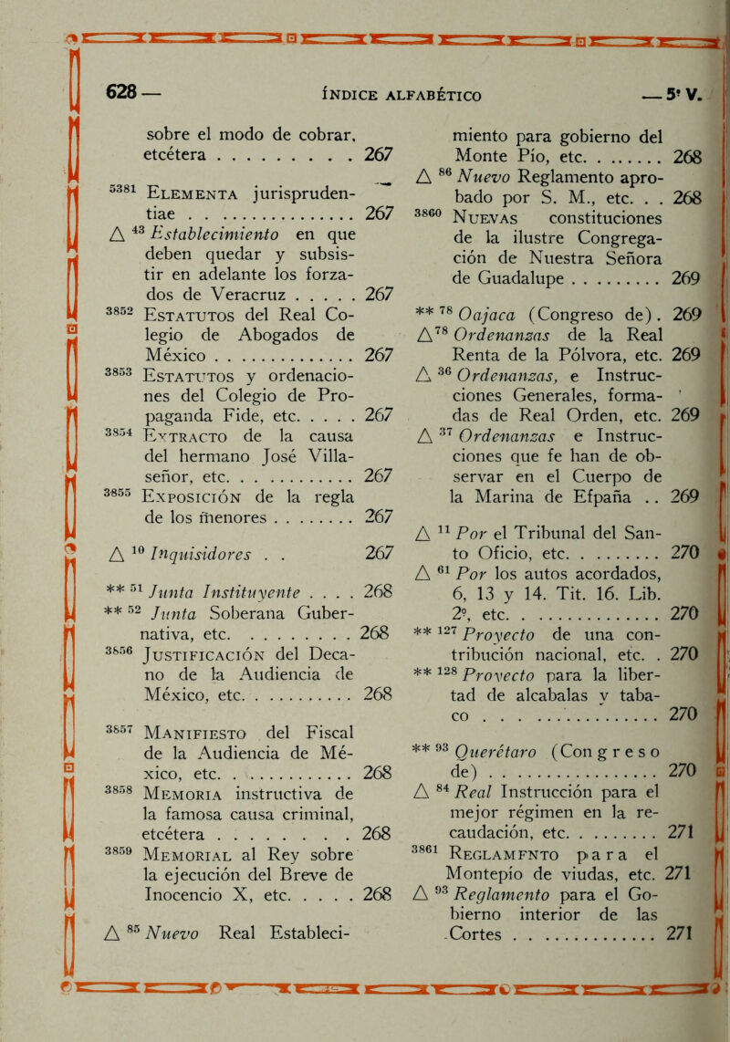 sobre el modo de cobrar, etcétera 5381 Elementa jurispruden- tiae A 43 Establecimiento en que deben quedar y subsis- tir en adelante los forza- dos de Veracruz 3852 Estatutos del Real Co- legio de Abogados de México 3853 Estatutos y ordenacio- nes del Colegio de Pro- paganda Fide, etc 3854 Extracto de la causa del hermano José Villa- señor, etc 3«55 Exposición de la regla de los ñienores A 10 Inquisidores . . ** 51 Junta Instituyente .... **52 Junta Soberana Guber- nativa, etc 3S56 Justificación del Deca- no de la Audiencia de México, etc. 3857 Manifiesto del Fiscal de la Audiencia de Mé- xico, etc 3858 Memoria instructiva de la famosa causa criminal, etcétera 3859 Memorial al Rey sobre la ejecución del Breve de Inocencio X, etc A 85 Nuevo Real Estableci- miento para gobierno del Monte Pío, etc 268 A 86 Nuevo Reglamento apro- bado por S. M., etc. . . 268 3860 Nuevas constituciones de la ilustre Congrega- ción de Nuestra Señora de Guadalupe 269 ** 78 Oajaca (Congreso de). 269 A78 Ordenanzas de la Real Renta de la Pólvora, etc. 269 A 36 Ordenanzas, e Instruc- ciones Generales, forma- das de Real Orden, etc. 269 A 37 Ordenanzas e Instruc- ciones que fe han de ob- servar en el Cuerpo de la Marina de Efpaña .. 269 A 11 Por el Tribunal del San- to Oficio, etc 270 f A 61 Por los autos acordados, 6, 13 y 14. Tit. 16. Lib. 2?, etc 270 ** 127 pr0yect0 de una con- tribución nacional, etc. . 270 ** 128 proyecto para la liber- tad de alcabalas v taba- co ...' 270 ' ** 93 Querétaro (Con g r e s o de) 270 c A 84 Real Instrucción para el mejor régimen en la re- caudación, etc 271 3861 Reglamfnto para el Montepío de viudas, etc. 271 A 93 Reglamento para el Go- bierno interior de las Cortes 271 267 267 267 267 267 267 267 267 268 268 268 268 268 268 M