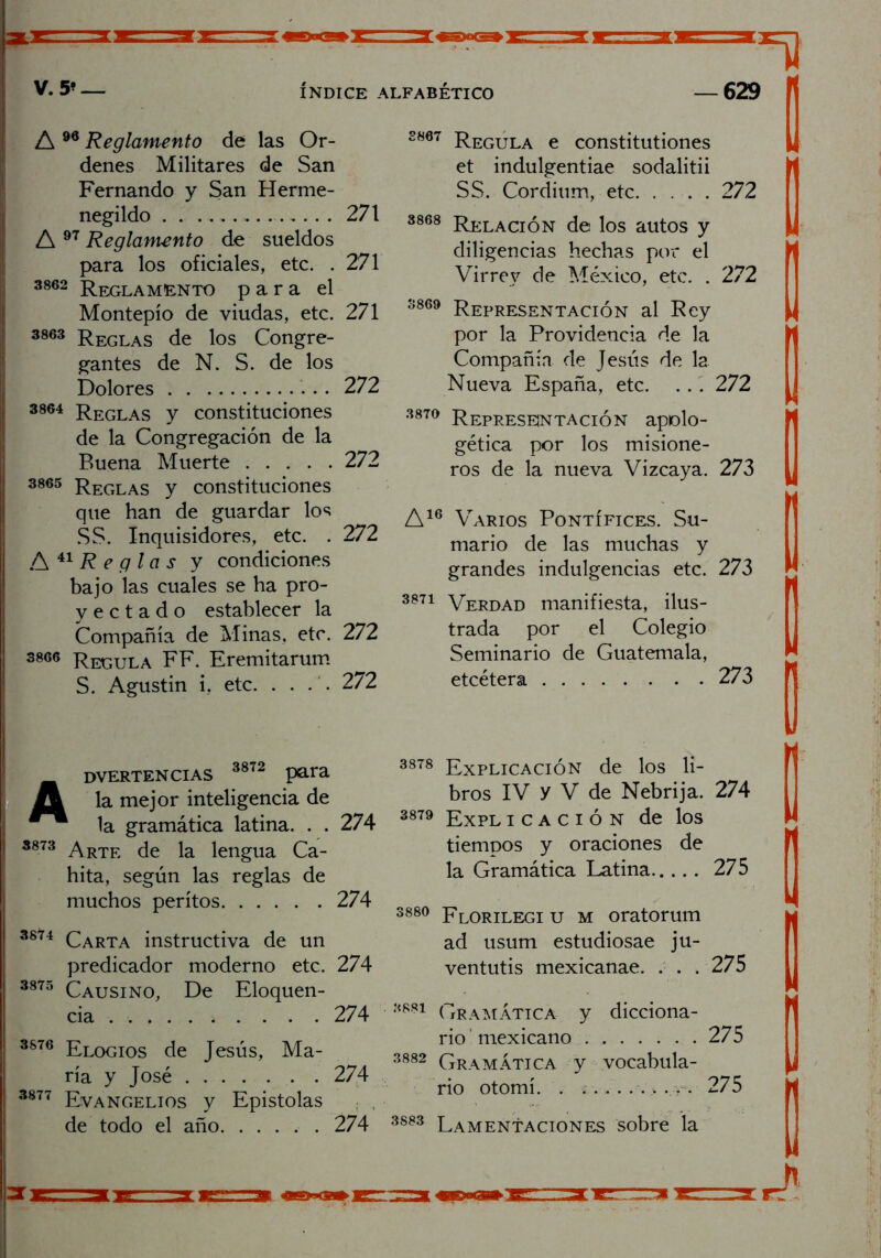 A 96 Reglamento de las Or- denes Militares de San Fernando y San Herme- negildo 271 A 97 Reglamento de sueldos para los oficiales, etc. . 271 3862 Reglamento para el Montepío de viudas, etc. 271 3863 Reglas de los Congre- gantes de N. S. de los Dolores 272 3864 Reglas y constituciones de la Congregación de la Buena Muerte 272 3865 Reglas y constituciones que han de guardar los SS. Inquisidores, etc. . 272 A 41 R e g la s y condiciones bajo las cuales se ha pro- y e c t a d o establecer la Compañía de Minas, etc. 272 3866 Regula FF. Eremitarum S. Agustín i, etc. .... 272 Advertencias 3872 para la mejor inteligencia de la gramática latina. . . 274 3873 Arte de la lengua Ca- hita, según las reglas de muchos peritos 274 3874 Carta instructiva de un predicador moderno etc. 274 3875 Causino, De Eloquen- cia 274 3876 Elogios de Jesús, Ma- ría y José 274 3877 Evangelios y Epístolas de todo el año 274 3807 Regula e constitutiones et indulgentiae sodalitii SS. Cordium, etc 272 3868 Relación de los autos y diligencias hechas por el Virrey de México, etc. . 272 3869 Representación al Rey por la Providencia de la Compañía de Jesús de la Nueva España, etc. . . . 272 3870 Representación apolo- gética por los misione- ros de la nueva Vizcaya. 273 A16 Varios Pontífices. Su- mario de las muchas y grandes indulgencias etc. 273 3871 Verdad manifiesta, ilus- trada por el Colegio Seminario de Guatemala, etcétera 273 3818 Explicación de los li- bros IV y V de Nebrija. 274 3879 Expl i c a c i ó n de los tiempos y oraciones de la Gramática Latina 275 388° plorilegi u m oratorum ad usum estudiosae ju- ventutis mexicanae. . . . 275 3881 Gramática y dicciona- rio ' mexicano 275 3882 Gramática y vocabula- , rio otomí. . 275 3883 Lameníaciones sobre la ’M 3TK