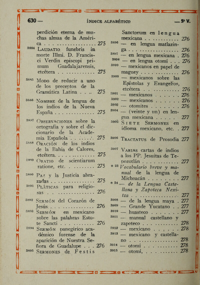 630 — ÍNDICE. ALFABÉTICO 5* V. r; perdición eterna de mu- chas almas de la Améri- ca 3884 Laudatio funebris in morte Illmi. D. Francis^ ci Verdín episcopi pri- mum Guadalajarensis, etcétera 3885 Modo de reducir a uno de los preceptos de la 275 275 Gramática Latina .... 275 3901 3S86 Nombre de la lengua de 3902 los indios de la Nueva 3303 España 275 3904 3837 Observaciones sobre la 3905 ortografía y sobre el dic- cionario de la Acade- mia Española . . .. . 275 3906 S8S8 Oración de los indios de la Bahía de Calores, 3907 etcétera 275 3889 Oratio de scientiarum ratione, etc 275 * 23 3890 Paz y la Justicia abra- zadas 275 * 24 3891 Pláticas para religio- sas 276 3892 Sermón del Corazón de 3908 Tesús 276 3909 3893 S erm ó n en mexicano 3910 sobre las palabras Esto- 3911 te Sancti 276 3894 Sermón panegírico aca- 3912 démico forense de la 3913 aparición de Nuestra Se- ñora de Guadalupe . . . 276 3914 3895 Sermones de F e s t i s 3915 Sanctorum en lengua mexicana 276 3898 __ en iengUa jjiatlazm- _ ga 276 389 < __ en iengUa mexicana . 276 3808 — en lengua otomí . . . 276 3899 — mexicanos en papel de maguey 276 3900 — mexicanos sobre las Epístolas y Evangelios, etcétera 276 — mexicanos 276 — mexicanos 276 — otomites 276 — (veinte y un) en len- gua mexicana 277 Siete Sermones en idioma mexicano, etc. . 277 3906 Tractatus de Prosodia 277 a los PP. Jesuítas de Te- pozotlán 277 277 277 nu-al de la lengua de Michoacán — de la Lengua Caste- llana y Zapoteca Nexi- tsa — de la lengua maya . 277 — Grande Yucatano . . 277 — huasteco 277 — manual castellano y zapoteco 278 — mejicano 278 — mexicano y castella- no — otomí — otomí, 278 278 278