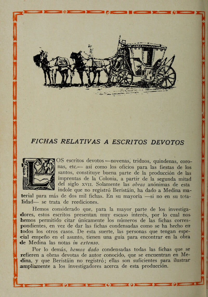 r 1 FICHAS RELATIVAS A ESCRITOS DEVOTOS OS escritos devotos ^-novenas, triduos, quindenas, coro- ñas, etc.— así como los oficios para las fiestas de los santos, constituye buena parte de la producción de las imprentas de la Colonia, a partir de la segunda mitad del siglo xvii. Solamente las obras anónimas de esta índole que no registró Beristáin, ha dado a Medina ma- terial para más de dos mil fichas. En su mayoría —si no en su tota- lidad— se trata de reediciones. Hemos considerado que, para la mayor parte de los investiga- dores, estos escritos presentan, muy escaso interés, por lo cual nos hemos permitido citar únicamente los números de las fichas corres- pondientes, en vez de dar las fichas condensadas como se ha hecho en todos los otros casos. De esta suerte, las personas que tengan espe- cial empeño en el asunto, tienen una guía para encontrar en la obra de Medina las notas in extenso. Por lo demás, hemos dado condensadas todas las fichas que se refieren a obras devotas de autor conocido, que se encuentran en Me- dina, y que Beristáin no registró; ellas son suficientes para ilustrar ampliamente a los investigadores acerca de esta producción. q: