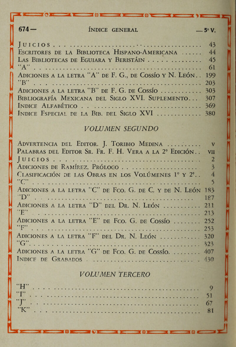 Juicios . . 43 Escritores de la Biblioteca Hispano-Americana . . .... 44 Las Bibliotecas de Eguiara y Beristáin .... 45 A” .... 61 Adiciones a la letra A” de F. G., de Cossío y N. León. . 199 B” 203 Adiciones a la letra B” de F. G. de Cossío 303 Bibliografía Mexicana del Siglo XVI. Suplemento. .. 307 Indice Alfabético 369 Indice Especial de la Bib. del Siglo XVI 380 VOLUMEN SEGUNDO ■  Advertencia del Editor. J. Toribio Medina v Palabras del Editor Sr. Fr. F. H. Vera a la 2- Edición .. vil Juicios 2 Adiciones de Ramírez. Prólogo 3 Clasificación de ias Obras en los Volúmenes l9 y 2?. . 4 C” 5 Adiciones a la letra C” de Feo. G. de C. y de N. León 183 D” 187 Adiciones a la letra D” del Dr. N. León 211 !'E” 213 Adiciones a la letra E” de Feo. G. de Cossío 252 F” 253 Adiciones a la letra F” del Dr. N. León 320 G” 323 1 Adiciones a la letra G” de Feo. G. de Cossío 407 Indice de Grabados . 430 VOLUMEN TERCERO H” I” T 9 51 67