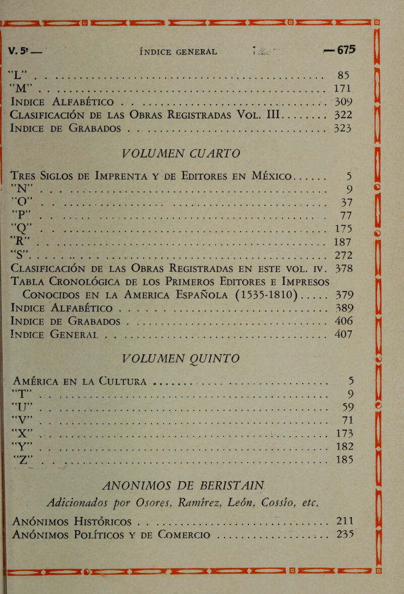 V. 5* — INDICE GENERAL — 675 L” 85 M” 171 Indice Alfabético 309 Clasificación de las Obras Registradas Vol. III 322 Indice de Grabados 323 VOLUMEN CUARTO Tres Siglos de Imprenta y de Editores en México 5 N” 9 O” 37 P” 77 Q” 175 T 187 S” 272 Clasificación de las Obras Registradas en este vol. iv. 378 Tabla Cronológica de los Primeros Editores e Impresos Conocidos en la America Española (1535-1810) 379 Indice Alfabético 389 Indice de Grabados 406 Indice General 407 VOLUMEN QUINTO América en la Cultura 5 T” 9 tr 59 V” 71 X” 173 Y” 182 Z” 185 ANONIMOS DE BERISTAIN Adicionados por Osores, Ramírez, León, Cossio, etc. Anónimos Históricos 211 Anónimos Políticos y de Comercio 235