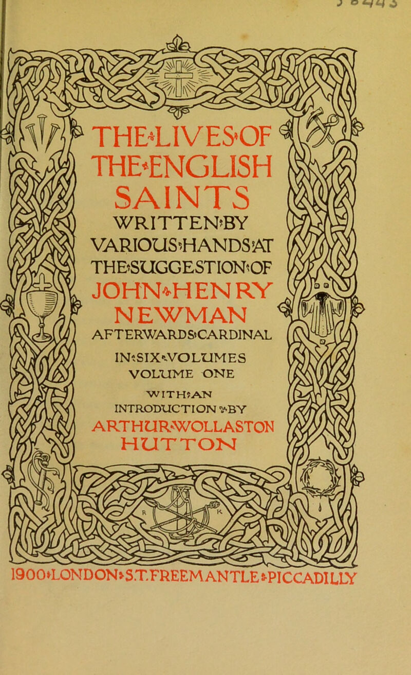 THE'LIVESOF THE*ENGLISH SAINTS WRITTEN’BY VARIOUS'NANDSAT THBSUGGESTIONOF JOHN*HENRY NEWMAN AFTERWARD S»CARDINAL INiSIX^VOLIiMES VOLUME ONE WITH? AN INTRODUCTION ^BY ART HUR-WOLL ASTON HUTTON