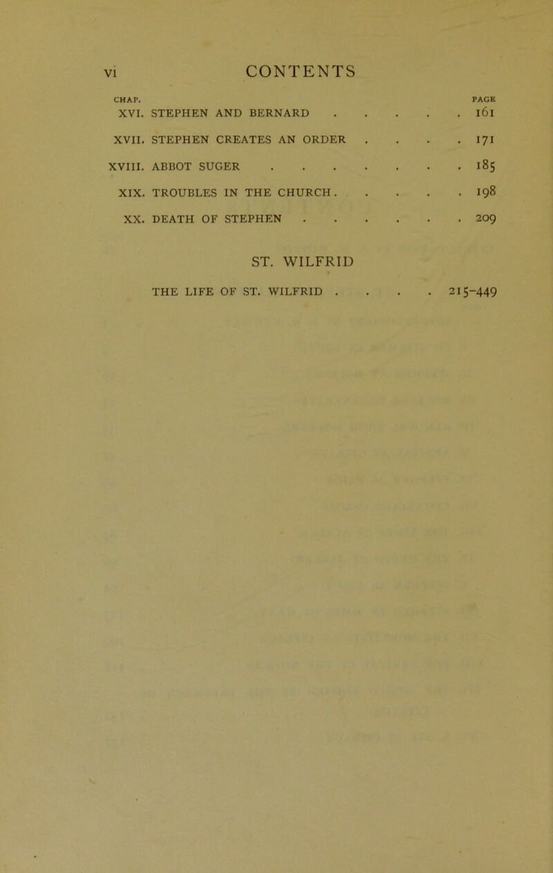 CHAP. PAGE XVI. STEPHEN AND BERNARD l6l XVII. STEPHEN CREATES AN ORDER . . . .171 XVIII. ABBOT SUGER 185 XIX. TROUBLES IN THE CHURCH 198 XX. DEATH OF STEPHEN 209 ST. WILFRID THE LIFE OF ST. WILFRID .... 215-449