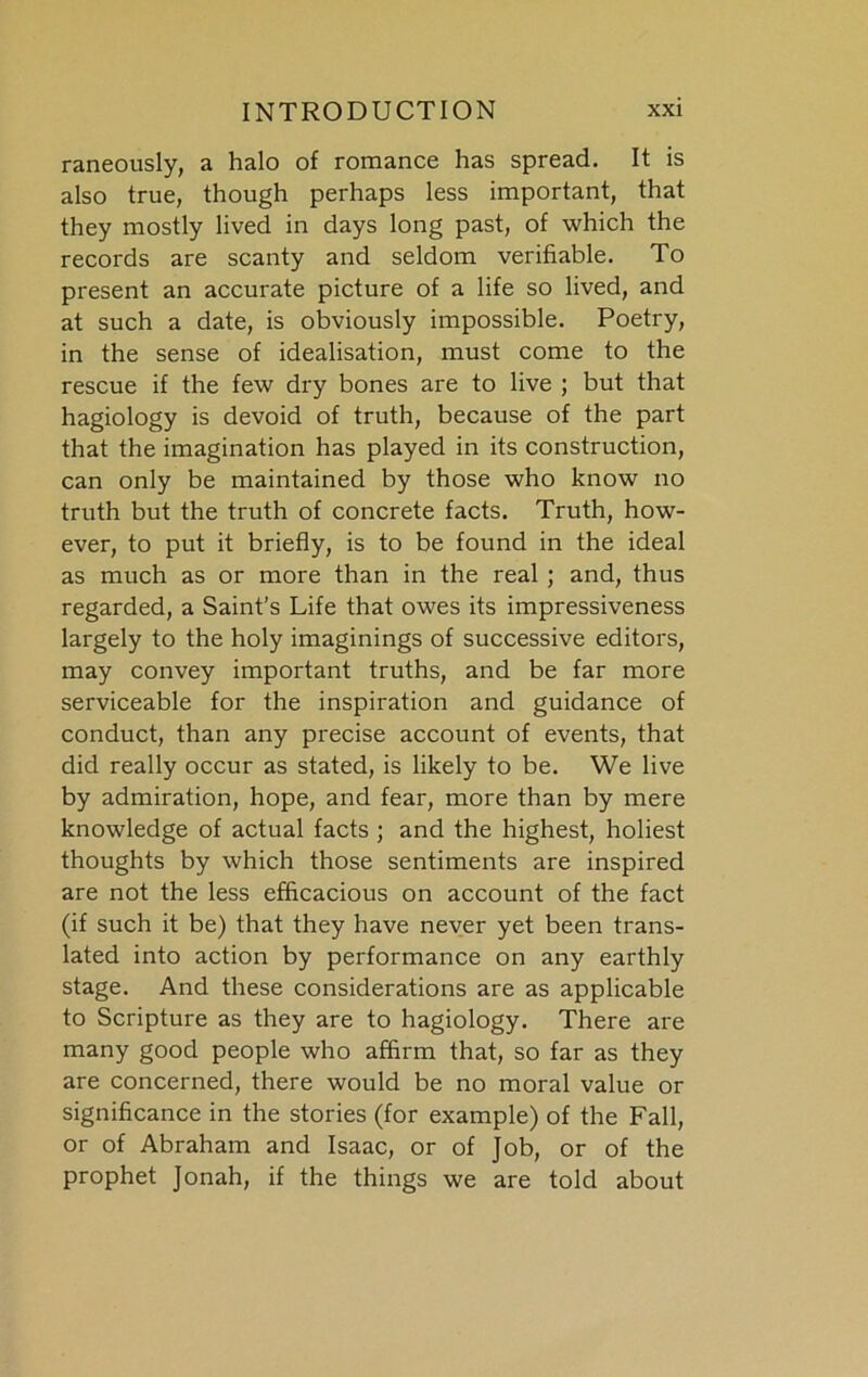 raneously, a halo of romance has spread. It is also true, though perhaps less important, that they mostly lived in days long past, of which the records are scanty and seldom verifiable. To present an accurate picture of a life so lived, and at such a date, is obviously impossible. Poetry, in the sense of idealisation, must come to the rescue if the few dry bones are to live ; but that hagiology is devoid of truth, because of the part that the imagination has played in its construction, can only be maintained by those who know no truth but the truth of concrete facts. Truth, how- ever, to put it briefly, is to be found in the ideal as much as or more than in the real ; and, thus regarded, a Saint’s Life that owes its impressiveness largely to the holy imaginings of successive editors, may convey important truths, and be far more serviceable for the inspiration and guidance of conduct, than any precise account of events, that did really occur as stated, is likely to be. We live by admiration, hope, and fear, more than by mere knowledge of actual facts ; and the highest, holiest thoughts by which those sentiments are inspired are not the less efficacious on account of the fact (if such it be) that they have never yet been trans- lated into action by performance on any earthly stage. And these considerations are as applicable to Scripture as they are to hagiology. There are many good people who affirm that, so far as they are concerned, there would be no moral value or significance in the stories (for example) of the Fall, or of Abraham and Isaac, or of Job, or of the prophet Jonah, if the things we are told about