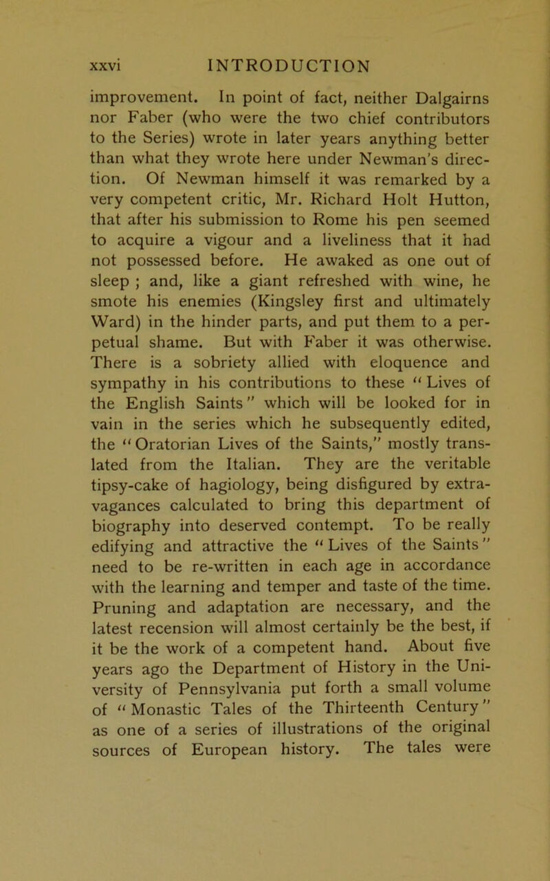 improvement. In point of fact, neither Dalgairns nor Faber (who were the two chief contributors to the Series) wrote in later years anything better than what they wrote here under Newman’s direc- tion. Of Newman himself it was remarked by a very competent critic, Mr. Richard Holt Hutton, that after his submission to Rome his pen seemed to acquire a vigour and a liveliness that it had not possessed before. He awaked as one out of sleep ; and, like a giant refreshed with wine, he smote his enemies (Kingsley first and ultimately Ward) in the hinder parts, and put them to a per- petual shame. But with Faber it was otherwise. There is a sobriety allied with eloquence and sympathy in his contributions to these “ Lives of the English Saints which will be looked for in vain in the series which he subsequently edited, the “ Oratorian Lives of the Saints,” mostly trans- lated from the Italian. They are the veritable tipsy-cake of hagiology, being disfigured by extra- vagances calculated to bring this department of biography into deserved contempt. To be really edifying and attractive the “ Lives of the Saints ” need to be re-written in each age in accordance with the learning and temper and taste of the time. Pruning and adaptation are necessary, and the latest recension will almost certainly be the best, if it be the work of a competent hand. About five years ago the Department of History in the Uni- versity of Pennsylvania put forth a small volume of “Monastic Tales of the Thirteenth Century” as one of a series of illustrations of the original sources of European history. The tales were