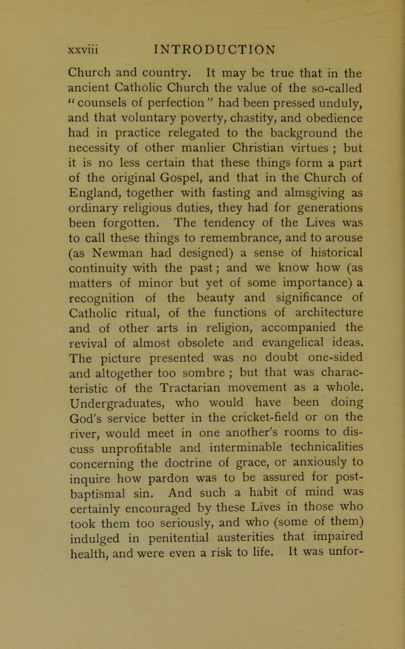 Church and country. It may be true that in the ancient Catholic Church the value of the so-called “ counsels of perfection ” had been pressed unduly, and that voluntary poverty, chastity, and obedience had in practice relegated to the background the necessity of other manlier Christian virtues ; but it is no less certain that these things form a part of the original Gospel, and that in the Church of England, together with fasting and almsgiving as ordinary religious duties, they had for generations been forgotten. The tendency of the Lives was to call these things to remembrance, and to arouse (as Newman had designed) a sense of historical continuity with the past; and we know how (as matters of minor but yet of some importance) a recognition of the beauty and significance of Catholic ritual, of the functions of architecture and of other arts in religion, accompanied the revival of almost obsolete and evangelical ideas. The picture presented was no doubt one-sided and altogether too sombre ; but that was charac- teristic of the Tractarian movement as a whole. Undergraduates, who would have been doing God's service better in the cricket-field or on the river, would meet in one another’s rooms to dis- cuss unprofitable and interminable technicalities concerning the doctrine of grace, or anxiously to inquire how pardon was to be assured for post- baptismal sin. And such a habit of mind was certainly encouraged by these Lives in those who took them too seriously, and who (some of them) indulged in penitential austerities that impaired health, and were even a risk to life. It was unfor-