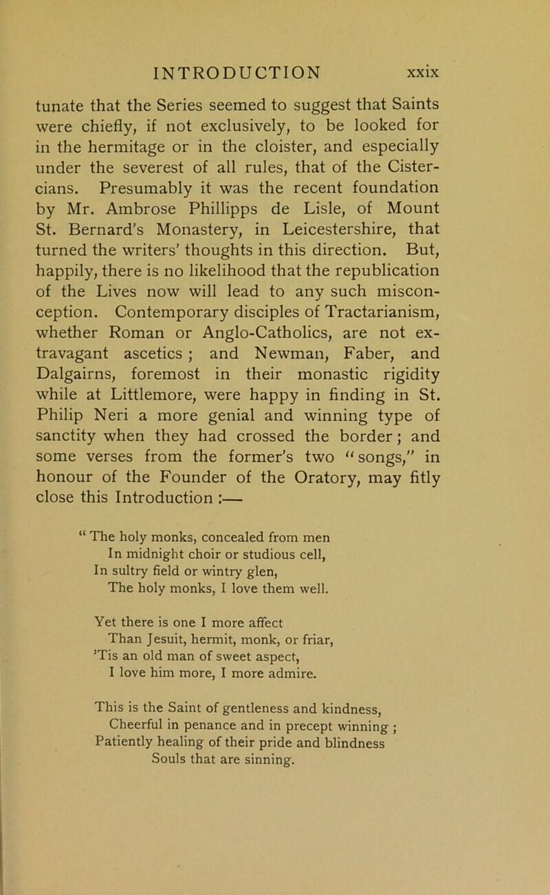 tunate that the Series seemed to suggest that Saints were chiefly, if not exclusively, to be looked for in the hermitage or in the cloister, and especially under the severest of all rules, that of the Cister- cians. Presumably it was the recent foundation by Mr. Ambrose Phillipps de Lisle, of Mount St. Bernard's Monastery, in Leicestershire, that turned the writers’ thoughts in this direction. But, happily, there is no likelihood that the republication of the Lives now will lead to any such miscon- ception. Contemporary disciples of Tractarianism, whether Roman or Anglo-Catholics, are not ex- travagant ascetics ; and Newman, Faber, and Dalgairns, foremost in their monastic rigidity while at Littlemore, were happy in finding in St. Philip Neri a more genial and winning type of sanctity when they had crossed the border; and some verses from the former's two “ songs, in honour of the Founder of the Oratory, may fitly close this Introduction :— “ The holy monks, concealed from men In midnight choir or studious cell, In sultry field or wintry glen, The holy monks, I love them well. Yet there is one I more affect Than Jesuit, hermit, monk, or friar, ’Tis an old man of sweet aspect, I love him more, I more admire. This is the Saint of gentleness and kindness, Cheerful in penance and in precept winning ; Patiently healing of their pride and blindness Souls that are sinning.