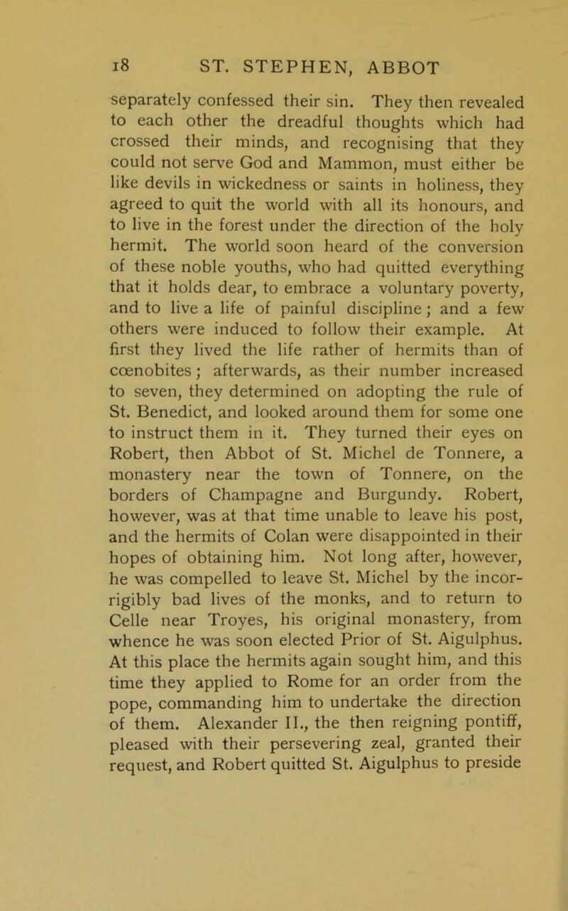 separately confessed their sin. They then revealed to each other the dreadful thoughts which had crossed their minds, and recognising that they could not serve God and Mammon, must either be like devils in wickedness or saints in holiness, they agreed to quit the world with all its honours, and to live in the forest under the direction of the holy hermit. The world soon heard of the conversion of these noble youths, who had quitted everything that it holds dear, to embrace a voluntary poverty, and to live a life of painful discipline; and a few others were induced to follow their example. At first they lived the life rather of hermits than of coenobites; afterwards, as their number increased to seven, they determined on adopting the rule of St. Benedict, and looked around them for some one to instruct them in it. They turned their eyes on Robert, then Abbot of St. Michel de Tonnere, a monastery near the town of Tonnere, on the borders of Champagne and Burgundy. Robert, however, was at that time unable to leave his post, and the hermits of Colan were disappointed in their hopes of obtaining him. Not long after, however, he was compelled to leave St. Michel by the incor- rigibly bad lives of the monks, and to return to Celle near Troyes, his original monastery, from whence he was soon elected Prior of St. Aigulphus. At this place the hermits again sought him, and this time they applied to Rome for an order from the pope, commanding him to undertake the direction of them. Alexander II., the then reigning pontiff, pleased with their persevering zeal, granted their request, and Robert quitted St. Aigulphus to preside