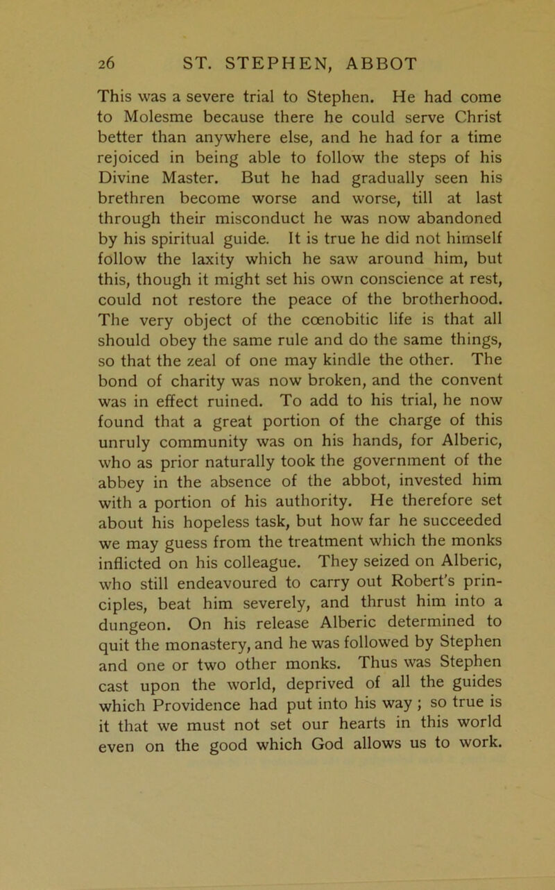 This was a severe trial to Stephen. He had come to Molesme because there he could serve Christ better than anywhere else, and he had for a time rejoiced in being able to follow the steps of his Divine Master. But he had gradually seen his brethren become worse and worse, till at last through their misconduct he was now abandoned by his spiritual guide. It is true he did not himself follow the laxity which he saw around him, but this, though it might set his own conscience at rest, could not restore the peace of the brotherhood. The very object of the ccenobitic life is that all should obey the same rule and do the same things, so that the zeal of one may kindle the other. The bond of charity was now broken, and the convent was in effect ruined. To add to his trial, he now found that a great portion of the charge of this unruly community was on his hands, for Alberic, who as prior naturally took the government of the abbey in the absence of the abbot, invested him with a portion of his authority. He therefore set about his hopeless task, but how far he succeeded we may guess from the treatment which the monks inflicted on his colleague. They seized on Alberic, who still endeavoured to carry out Robert’s prin- ciples, beat him severely, and thrust him into a dungeon. On his release Alberic determined to quit the monastery, and he was followed by Stephen and one or two other monks. Thus was Stephen cast upon the world, deprived of all the guides which Providence had put into his way ; so true is it that we must not set our hearts in this world even on the good which God allows us to work.