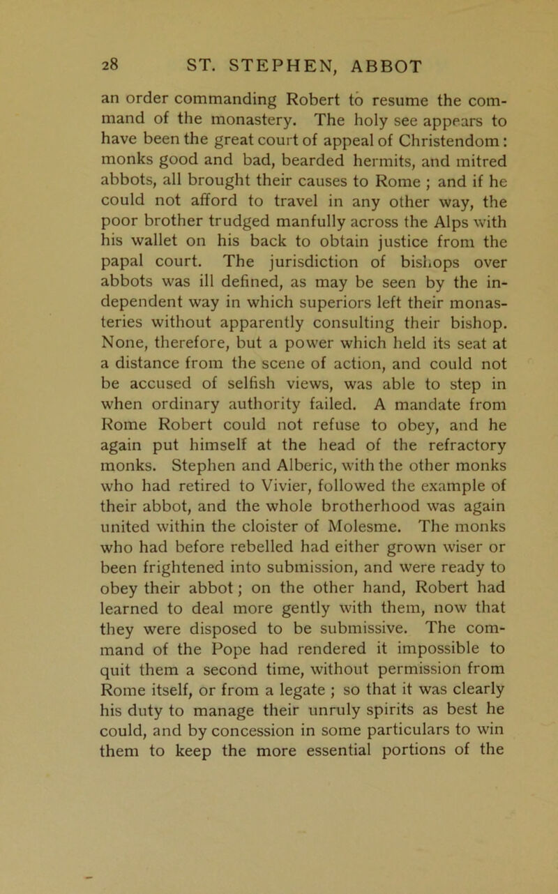 an order commanding Robert to resume the com- mand of the monastery. The holy see appears to have been the great court of appeal of Christendom : monks good and bad, bearded hermits, and mitred abbots, all brought their causes to Rome ; and if he could not afford to travel in any other way, the poor brother trudged manfully across the Alps with his wallet on his back to obtain justice from the papal court. The jurisdiction of bishops over abbots was ill defined, as may be seen by the in- dependent way in which superiors left their monas- teries without apparently consulting their bishop. None, therefore, but a power which held its seat at a distance from the scene of action, and could not be accused of selfish views, was able to step in when ordinary authority failed. A mandate from Rome Robert could not refuse to obey, and he again put himself at the head of the refractory monks. Stephen and Alberic, with the other monks who had retired to Vivier, followed the example of their abbot, and the whole brotherhood was again united within the cloister of Molesme. The monks who had before rebelled had either grown wiser or been frightened into submission, and were ready to obey their abbot; on the other hand, Robert had learned to deal more gently with them, now that they were disposed to be submissive. The com- mand of the Pope had rendered it impossible to quit them a second time, without permission from Rome itself, or from a legate ; so that it was clearly his duty to manage their unruly spirits as best he could, and by concession in some particulars to win them to keep the more essential portions of the