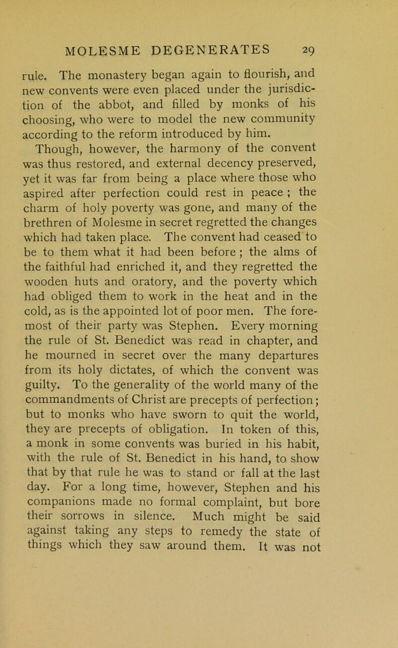 rule. The monastery began again to flourish, and new convents were even placed under the jurisdic- tion of the abbot, and filled by monks of his choosing, who were to model the new community according to the reform introduced by him. Though, however, the harmony of the convent was thus restored, and external decency preserved, yet it was far from being a place where those who aspired after perfection could rest in peace ; the charm of holy poverty was gone, and many of the brethren of Molesme in secret regretted the changes which had taken place. The convent had ceased to be to them what it had been before ; the alms of the faithful had enriched it, and they regretted the wooden huts and oratory, and the poverty which had obliged them to work in the heat and in the cold, as is the appointed lot of poor men. The fore- most of their party was Stephen. Every morning the rule of St. Benedict was read in chapter, and he mourned in secret over the many departures from its holy dictates, of which the convent was guilty. To the generality of the world many of the commandments of Christ are precepts of perfection; but to monks who have sworn to quit the world, they are precepts of obligation. In token of this, a monk in some convents was buried in his habit, with the rule of St. Benedict in his hand, to show that by that rule he was to stand or fall at the last day. For a long time, however, Stephen and his companions made no formal complaint, but bore their sorrows in silence. Much might be said against taking any steps to remedy the state of things which they saw around them. It was not