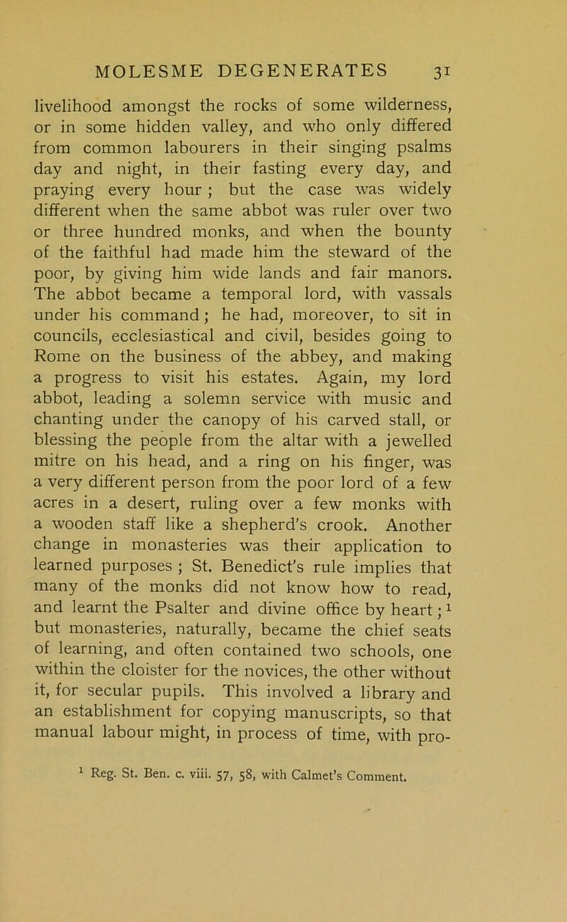 livelihood amongst the rocks of some wilderness, or in some hidden valley, and who only differed from common labourers in their singing psalms day and night, in their fasting every day, and praying every hour ; but the case was widely different when the same abbot was ruler over two or three hundred monks, and when the bounty of the faithful had made him the steward of the poor, by giving him wide lands and fair manors. The abbot became a temporal lord, with vassals under his command ; he had, moreover, to sit in councils, ecclesiastical and civil, besides going to Rome on the business of the abbey, and making a progress to visit his estates. Again, my lord abbot, leading a solemn service with music and chanting under the canopy of his carved stall, or blessing the people from the altar with a jewelled mitre on his head, and a ring on his finger, was a very different person from the poor lord of a few acres in a desert, ruling over a few monks with a wooden staff like a shepherd's crook. Another change in monasteries was their application to learned purposes ; St. Benedict’s rule implies that many of the monks did not know how to read, and learnt the Psalter and divine office by heart;1 but monasteries, naturally, became the chief seats of learning, and often contained two schools, one within the cloister for the novices, the other without it, for secular pupils. This involved a library and an establishment for copying manuscripts, so that manual labour might, in process of time, with pro- 1 Reg. St. Ben. c. viii. 57, 58, with Calmet’s Comment.