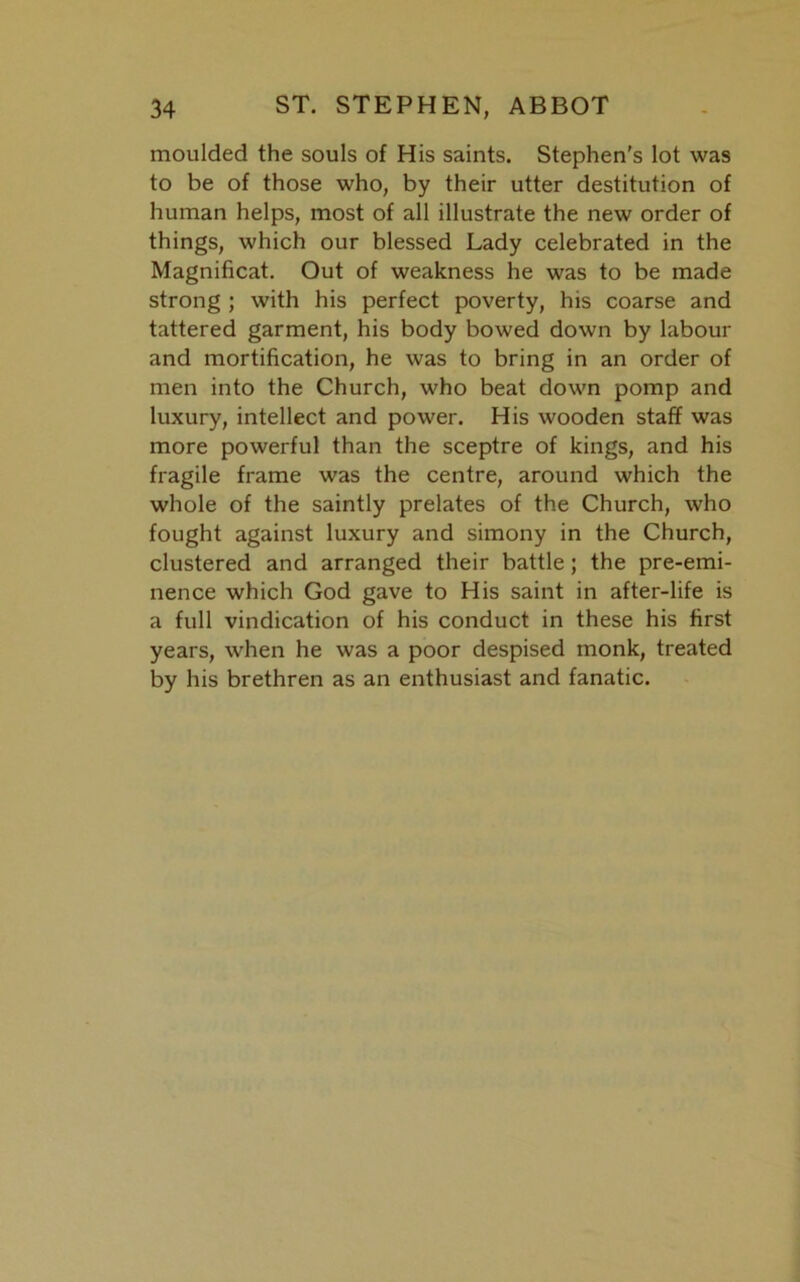 moulded the souls of His saints. Stephen's lot was to be of those who, by their utter destitution of human helps, most of all illustrate the new order of things, which our blessed Lady celebrated in the Magnificat. Out of weakness he was to be made strong ; with his perfect poverty, his coarse and tattered garment, his body bowed down by labour and mortification, he was to bring in an order of men into the Church, who beat down pomp and luxury, intellect and power. His wooden staff was more powerful than the sceptre of kings, and his fragile frame was the centre, around which the whole of the saintly prelates of the Church, who fought against luxury and simony in the Church, clustered and arranged their battle; the pre-emi- nence which God gave to His saint in after-life is a full vindication of his conduct in these his first years, when he was a poor despised monk, treated by his brethren as an enthusiast and fanatic.