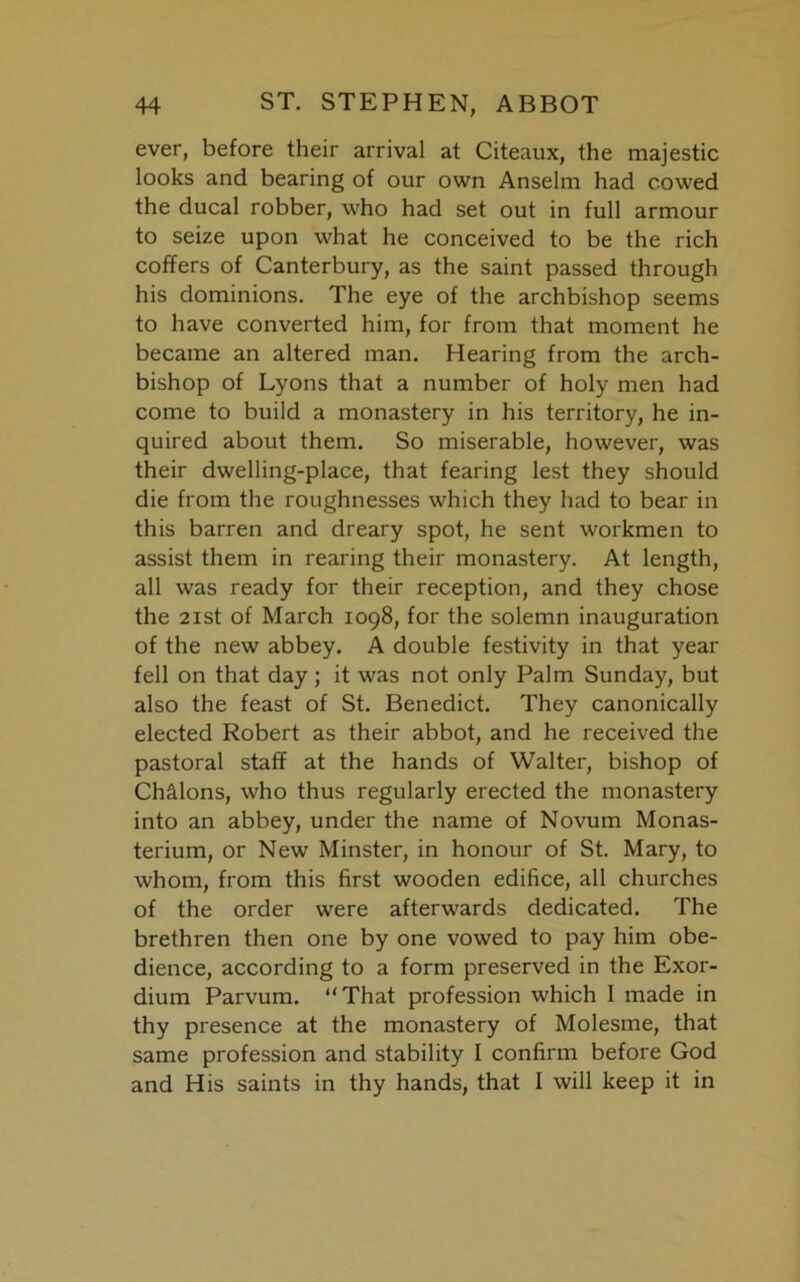 ever, before their arrival at Citeaux, the majestic looks and bearing of our own Anselm had cowed the ducal robber, who had set out in full armour to seize upon what he conceived to be the rich coffers of Canterbury, as the saint passed through his dominions. The eye of the archbishop seems to have converted him, for from that moment he became an altered man. Hearing from the arch- bishop of Lyons that a number of holy men had come to build a monastery in his territory, he in- quired about them. So miserable, however, was their dwelling-place, that fearing lest they should die from the roughnesses which they had to bear in this barren and dreary spot, he sent workmen to assist them in rearing their monastery. At length, all was ready for their reception, and they chose the 2 ist of March 1098, for the solemn inauguration of the new abbey. A double festivity in that year fell on that day; it was not only Palm Sunday, but also the feast of St. Benedict. They canonically elected Robert as their abbot, and he received the pastoral staff at the hands of Walter, bishop of Chalons, who thus regularly erected the monastery into an abbey, under the name of Novum Monas- terium, or New Minster, in honour of St. Mary, to whom, from this first wooden edifice, all churches of the order were afterwards dedicated. The brethren then one by one vowed to pay him obe- dience, according to a form preserved in the Exor- dium Parvum. “That profession which I made in thy presence at the monastery of Molesme, that same profession and stability I confirm before God and His saints in thy hands, that 1 will keep it in