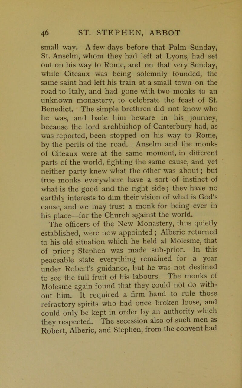 small way. A few days before that Palm Sunday, St. Anselm, whom they had left at Lyons, had set out on his way to Rome, and on that very Sunday, while Citeaux was being solemnly founded, the same saint had left his train at a small town on the road to Italy, and had gone with two monks to an unknown monastery, to celebrate the feast of St. Benedict. The simple brethren did not know who he was, and bade him beware in his journey, because the lord archbishop of Canterbury had, as was reported, been stopped on his way to Rome, by the perils of the road. Anselm and the monks of Citeaux were at the same moment, in different parts of the world, fighting the same cause, and yet neither party knew what the other was about; but true monks everywhere have a sort of instinct of what is the good and the right side; they have no earthly interests to dim their vision of what is God’s cause, and we may trust a monk for being ever in his place—for the Church against the world. The officers of the New Monastery, thus quietly established, were now appointed ; Alberic returned to his old situation which he held at Molesme, that of prior; Stephen was made sub-prior. In this peaceable state everything remained for a year under Robert’s guidance, but he was not destined to see the full fruit of his labours. The monks of Molesme again found that they could not do with- out him. It required a firm hand to rule those refractory spirits who had once broken loose, and could only be kept in order by an authority which they respected. The secession also of such men as Robert, Alberic, and Stephen, from the convent had