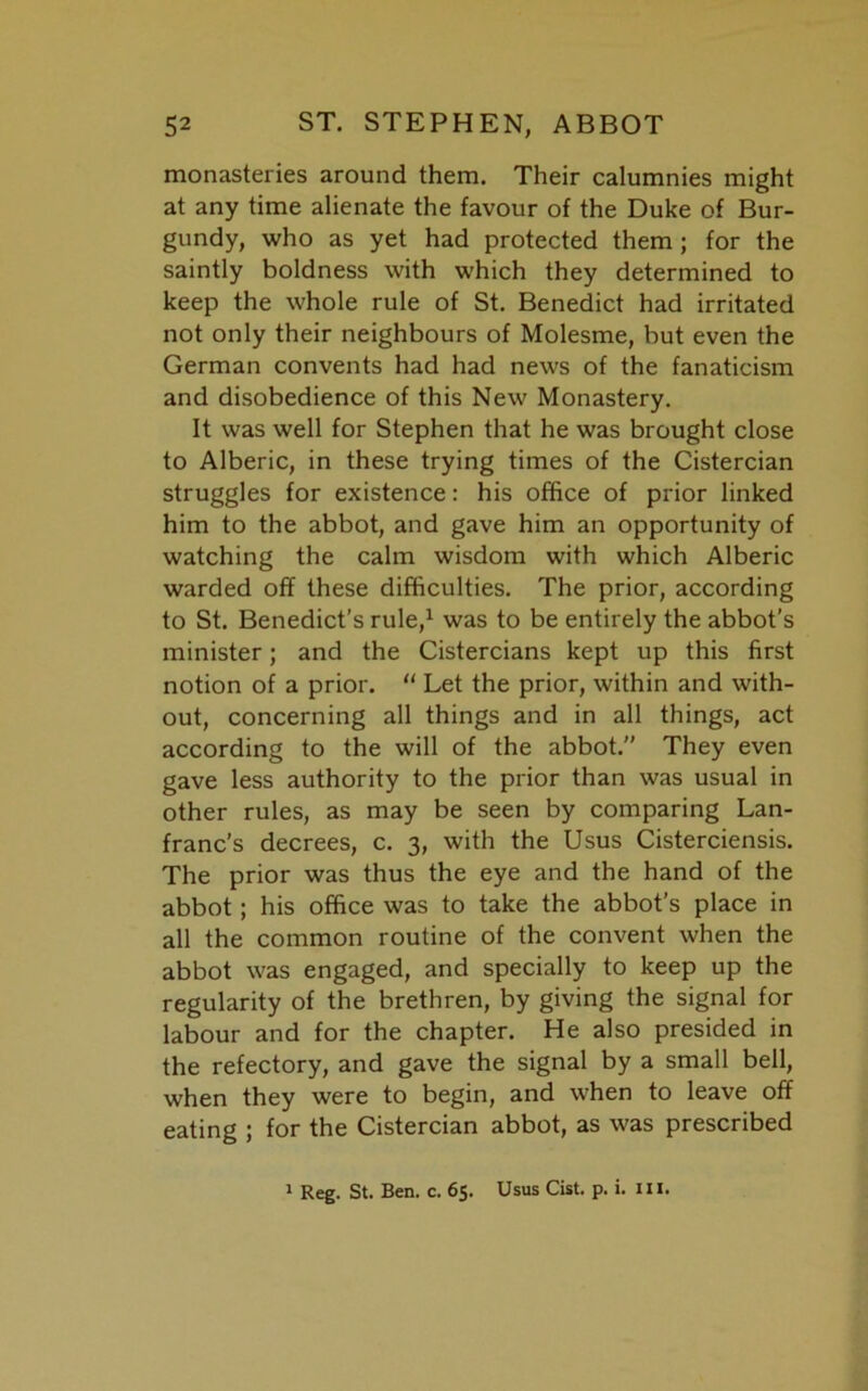 monasteries around them. Their calumnies might at any time alienate the favour of the Duke of Bur- gundy, who as yet had protected them ; for the saintly boldness with which they determined to keep the whole rule of St. Benedict had irritated not only their neighbours of Molesme, but even the German convents had had news of the fanaticism and disobedience of this New Monastery. It was well for Stephen that he was brought close to Alberic, in these trying times of the Cistercian struggles for existence: his office of prior linked him to the abbot, and gave him an opportunity of watching the calm wisdom with which Alberic warded off these difficulties. The prior, according to St. Benedict’s rule,1 was to be entirely the abbot's minister; and the Cistercians kept up this first notion of a prior. “ Let the prior, within and with- out, concerning all things and in all things, act according to the will of the abbot. They even gave less authority to the prior than was usual in other rules, as may be seen by comparing Lan- franc’s decrees, c. 3, with the Usus Cisterciensis. The prior was thus the eye and the hand of the abbot; his office was to take the abbot’s place in all the common routine of the convent when the abbot was engaged, and specially to keep up the regularity of the brethren, by giving the signal for labour and for the chapter. He also presided in the refectory, and gave the signal by a small bell, when they were to begin, and when to leave off eating ; for the Cistercian abbot, as was prescribed 1 Reg. St. Ben. c. 65. Usus Cist. p. i. III.