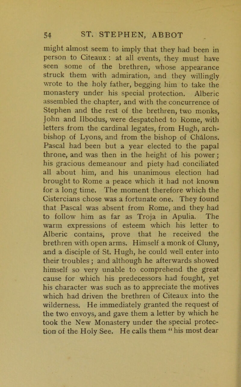 might almost seem to imply that they had been in person to Citeaux : at all events, they must have seen some of the brethren, whose appearance struck them with admiration, and they willingly wrote to the holy father, begging him to take the monastery under his special protection. Alberic assembled the chapter, and with the concurrence of Stephen and the rest of the brethren, two monks, John and Ilbodus, were despatched to Rome, with letters from the cardinal legates, from Hugh, arch- bishop of Lyons, and from the bishop of Chilons. Pascal had been but a year elected to the papal throne, and was then in the height of his power; his gracious demeanour and piety had conciliated all about him, and his unanimous election had brought to Rome a peace which it had not known for a long time. The moment therefore which the Cistercians chose was a fortunate one. They found that Pascal was absent from Rome, and they had to follow him as far as Troja in Apulia. The warm expressions of esteem which his letter to Alberic contains, prove that he received the brethren with open arms. Himself a monk of Cluny, and a disciple of St. Hugh, he could well enter into their troubles ; and although he afterwards showed himself so very unable to comprehend the great cause for which his predecessors had fought, yet his character was such as to appreciate the motives which had driven the brethren of Citeaux into the wilderness. He immediately granted the request of the two envoys, and gave them a letter by which he took the New Monastery under the special protec- tion of the Holy See. He calls them “ his most dear