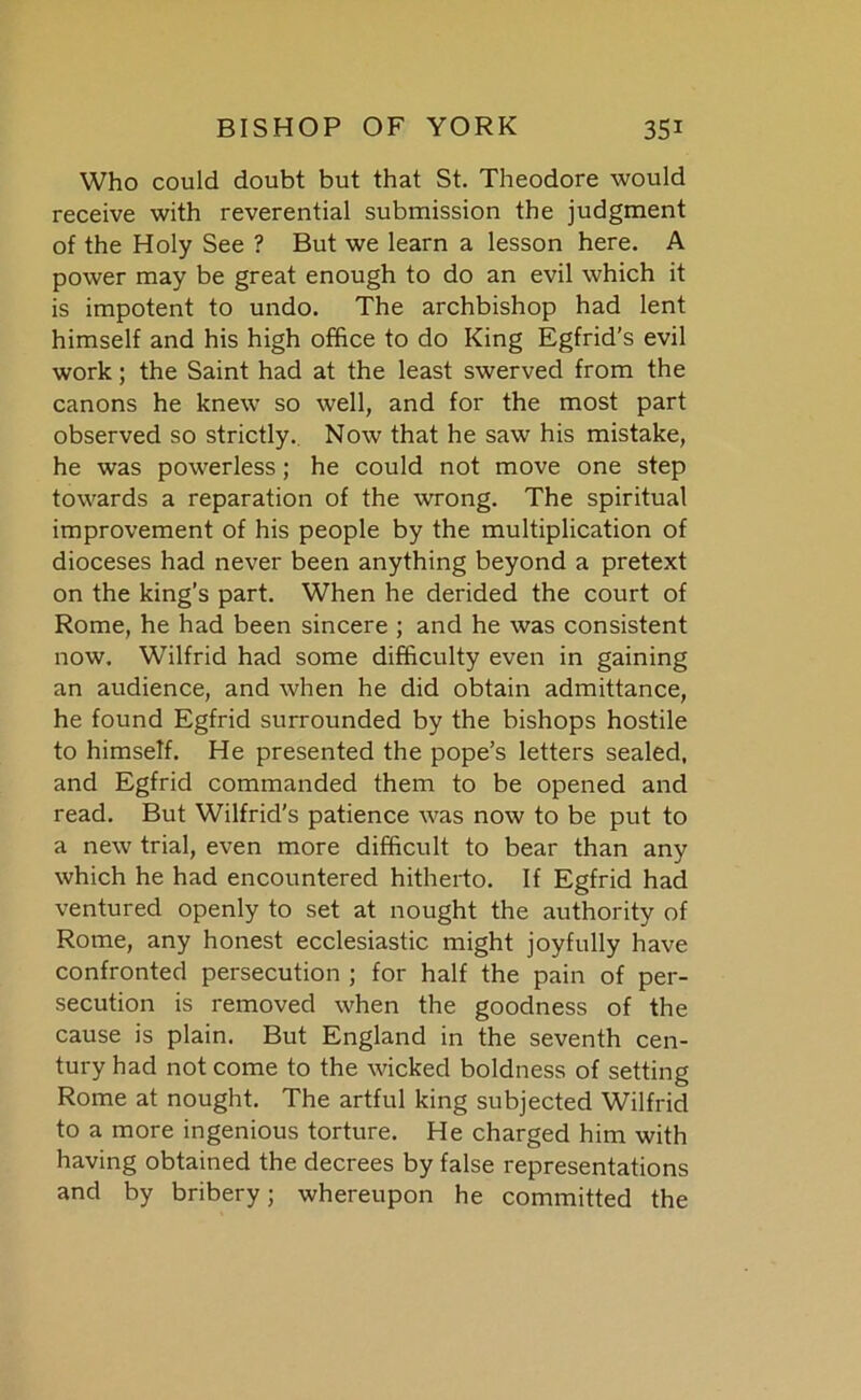 Who could doubt but that St. Theodore would receive with reverential submission the judgment of the Holy See ? But we learn a lesson here. A power may be great enough to do an evil which it is impotent to undo. The archbishop had lent himself and his high office to do King Egfrid’s evil work; the Saint had at the least swerved from the canons he knew so well, and for the most part observed so strictly. Now that he saw his mistake, he was powerless; he could not move one step towards a reparation of the wrong. The spiritual improvement of his people by the multiplication of dioceses had never been anything beyond a pretext on the king’s part. When he derided the court of Rome, he had been sincere ; and he was consistent now. Wilfrid had some difficulty even in gaining an audience, and when he did obtain admittance, he found Egfrid surrounded by the bishops hostile to himself. He presented the pope’s letters sealed, and Egfrid commanded them to be opened and read. But Wilfrid's patience was now to be put to a new trial, even more difficult to bear than any which he had encountered hitherto. If Egfrid had ventured openly to set at nought the authority of Rome, any honest ecclesiastic might joyfully have confronted persecution ; for half the pain of per- secution is removed when the goodness of the cause is plain. But England in the seventh cen- tury had not come to the wicked boldness of setting Rome at nought. The artful king subjected Wilfrid to a more ingenious torture. He charged him with having obtained the decrees by false representations and by bribery; whereupon he committed the