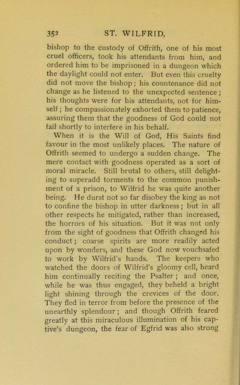 bishop to the custody of Offrith, one of his most cruel officers, took his attendants from him, and ordered him to be imprisoned in a dungeon which the daylight could not enter. But even this cruelty did not move the bishop; his countenance did not change as he listened to the unexpected sentence; his thoughts were for his attendants, not for him- self ; he compassionately exhorted them to patience, assuring them that the goodness of God could not fail shortly to interfere in his behalf. When it is the Will of God, His Saints find favour in the most unlikely places. The nature of Offrith seemed to undergo a sudden change. The mere contact with goodness operated as a sort of moral miracle. Still brutal to others, still delight- ing to superadd torments to the common punish- ment of a prison, to Wilfrid he was quite another being. He durst not so far disobey the king as not to confine the bishop in utter darkness; but in all other respects he mitigated, rather than increased, the horrors of his situation. But it was not only from the sight of goodness that Offrith changed his conduct; coarse spirits are more readily acted upon by wonders, and these God now vouchsafed to work by Wilfrid's hands. The keepers who watched the doors of Wilfrid’s gloomy cell, heard him continually reciting the Psalter ; and once, while he was thus engaged, they beheld a bright light shining through the crevices of the door. They fled in terror from before the presence of the unearthly splendour; and though Offrith feared greatly at this miraculous illumination of his cap- tive’s dungeon, the fear of Egfrid was also strong