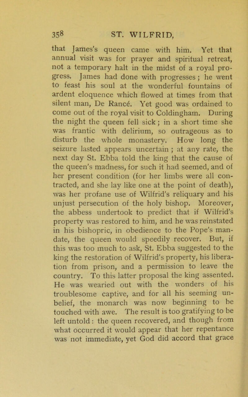 that James’s queen came with him. Yet that annual visit was for prayer and spiritual retreat, not a temporary halt in the midst of a royal pro- gress. James had done with progresses; he went to feast his soul at the wonderful fountains of ardent eloquence which flowed at times from that silent man, De Rancd. Yet good was ordained to come out of the royal visit to Coldingham. During the night the queen fell sick; in a short time she was frantic with delirium, so outrageous as to disturb the whole monastery. How long the seizure lasted appears uncertain ; at any rate, the next day St. Ebba told the king that the cause of the queen’s madness, for such it had seemed, and of her present condition (for her limbs were all con- tracted, and she lay like one at the point of death), was her profane use of Wilfrid’s reliquary and his unjust persecution of the holy bishop. Moreover, the abbess undertook to predict that if Wilfrid's property was restored to him, and he was reinstated in his bishopric, in obedience to the Pope’s man- date, the queen would speedily recover. But, if this was too much to ask, St. Ebba suggested to the king the restoration of Wilfrid’s property, his libera- tion from prison, and a permission to leave the country. To this latter proposal the king assented. He was wearied out with the wonders of his troublesome captive, and for all his seeming un- belief, the monarch was now beginning to be touched with awe. The result is too gratifying to be left untold: the queen recovered, and though from what occurred it would appear that her repentance was not immediate, yet God did accord that grace
