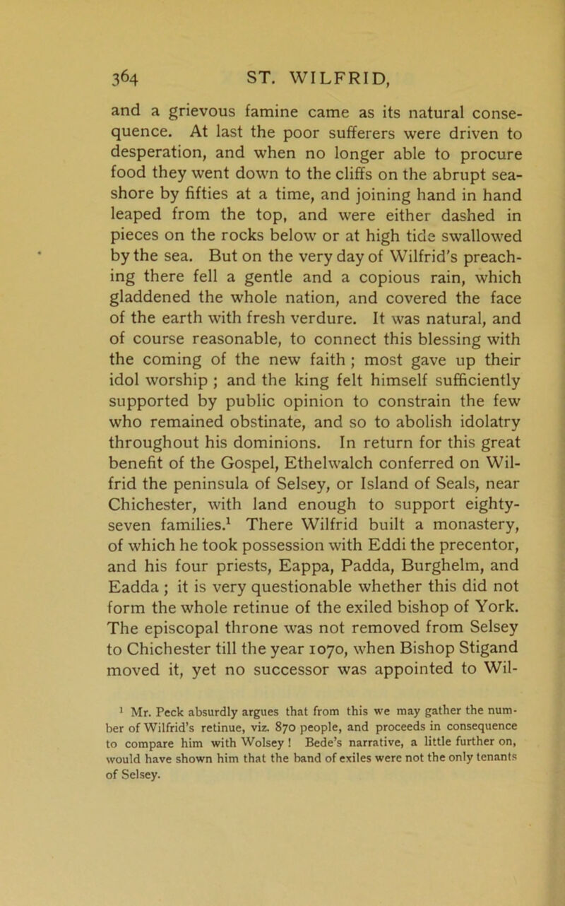 and a grievous famine came as its natural conse- quence. At last the poor sufferers were driven to desperation, and when no longer able to procure food they went down to the cliffs on the abrupt sea- shore by fifties at a time, and joining hand in hand leaped from the top, and were either dashed in pieces on the rocks below or at high tide swallowed by the sea. But on the very day of Wilfrid's preach- ing there fell a gentle and a copious rain, which gladdened the whole nation, and covered the face of the earth with fresh verdure. It was natural, and of course reasonable, to connect this blessing with the coming of the new faith ; most gave up their idol worship ; and the king felt himself sufficiently supported by public opinion to constrain the few who remained obstinate, and so to abolish idolatry throughout his dominions. In return for this great benefit of the Gospel, Ethehvalch conferred on Wil- frid the peninsula of Selsey, or Island of Seals, near Chichester, with land enough to support eighty- seven families.1 * * * * There Wilfrid built a monastery, of which he took possession with Eddi the precentor, and his four priests, Eappa, Padda, Burghelm, and Eadda ; it is very questionable whether this did not form the whole retinue of the exiled bishop of York. The episcopal throne was not removed from Selsey to Chichester till the year 1070, when Bishop Stigand moved it, yet no successor was appointed to Wil- 1 Mr. Peck absurdly argues that from this we may gather the num- ber of Wilfrid’s retinue, viz. 870 people, and proceeds in consequence to compare him with Wolsey ! Bede’s narrative, a little further on, would have shown him that the band of exiles were not the only tenants of Selsey.