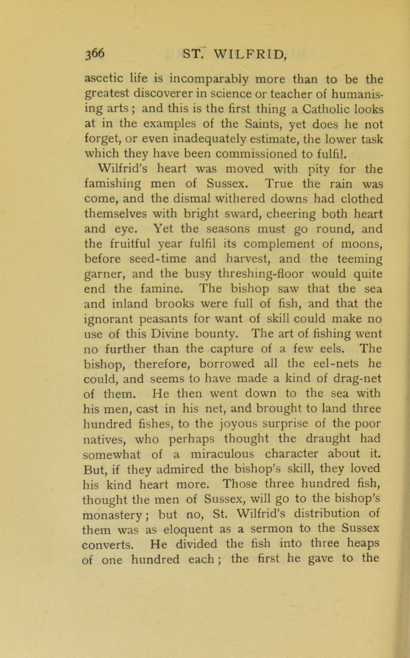 ascetic life is incomparably more than to be the greatest discoverer in science or teacher of humanis- ing arts ; and this is the first thing a Catholic looks at in the examples of the Saints, yet does he not forget, or even inadequately estimate, the lower task which they have been commissioned to fulfil. Wilfrid’s heart was moved with pity for the famishing men of Sussex. True the rain was come, and the dismal withered downs had clothed themselves with bright sward, cheering both heart and eye. Yet the seasons must go round, and the fruitful year fulfil its complement of moons, before seed-time and harvest, and the teeming garner, and the busy threshing-floor would quite end the famine. The bishop saw that the sea and inland brooks were full of fish, and that the ignorant peasants for want of skill could make no use of this Divine bounty. The art of fishing went no further than the capture of a few eels. The bishop, therefore, borrowed all the eel-nets he could, and seems to have made a kind of drag-net of them. He then went down to the sea with his men, cast in his net, and brought to land three hundred fishes, to the joyous surprise of the poor natives, who perhaps thought the draught had somewhat of a miraculous character about it. But, if they admired the bishop’s skill, they loved his kind heart more. Those three hundred fish, thought the men of Sussex, will go to the bishop’s monastery; but no, St. Wilfrid's distribution of them was as eloquent as a sermon to the Sussex converts. He divided the fish into three heaps of one hundred each; the first he gave to the