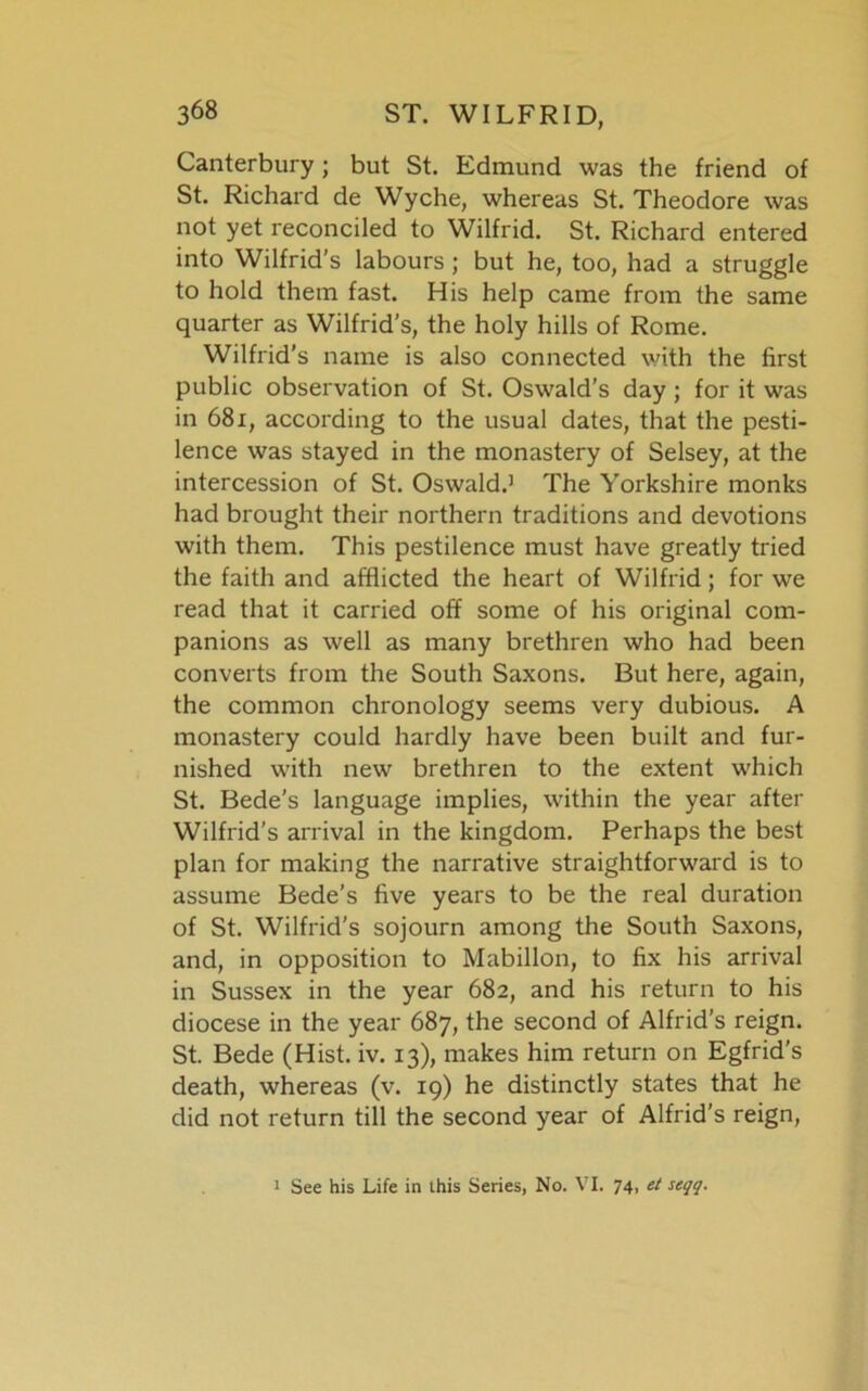 Canterbury; but St. Edmund was the friend of St. Richard de Wyche, whereas St. Theodore was not yet reconciled to Wilfrid. St. Richard entered into Wilfrid’s labours ; but he, too, had a struggle to hold them fast. His help came from the same quarter as Wilfrid's, the holy hills of Rome. Wilfrid’s name is also connected with the first public observation of St. Oswald’s day ; for it was in 681, according to the usual dates, that the pesti- lence was stayed in the monastery of Selsey, at the intercession of St. Oswald.1 The Yorkshire monks had brought their northern traditions and devotions with them. This pestilence must have greatly tried the faith and afflicted the heart of Wilfrid; for we read that it carried off some of his original com- panions as well as many brethren who had been converts from the South Saxons. But here, again, the common chronology seems very dubious. A monastery could hardly have been built and fur- nished with new brethren to the extent which St. Bede's language implies, within the year after Wilfrid’s arrival in the kingdom. Perhaps the best plan for making the narrative straightforward is to assume Bede’s five years to be the real duration of St. Wilfrid’s sojourn among the South Saxons, and, in opposition to Mabillon, to fix his arrival in Sussex in the year 682, and his return to his diocese in the year 687, the second of Alfrid’s reign. St. Bede (Hist. iv. 13), makes him return on Egfrid’s death, whereas (v. 19) he distinctly states that he did not return till the second year of Alfrid’s reign, 1 See his Life in this Series, No. VI. 74, el seqq.