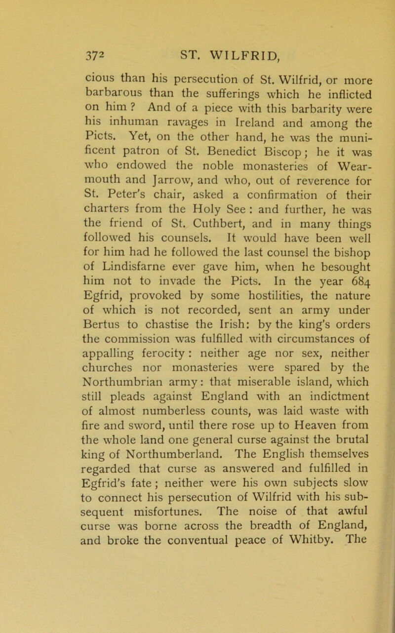 cious than his persecution of St. Wilfrid, or more barbarous than the sufferings which he inflicted on him ? And of a piece with this barbarity were his inhuman ravages in Ireland and among the Piets. Yet, on the other hand, he was the muni- ficent patron of St. Benedict Biscop; he it was who endowed the noble monasteries of Wear- mouth and Jarrow, and who, out of reverence for St. Peter's chair, asked a confirmation of their charters from the Holy See : and further, he was the friend of St. Cuthbert, and in many things followed his counsels. It would have been well for him had he followed the last counsel the bishop of Lindisfarne ever gave him, when he besought him not to invade the Piets. In the year 684 Egfrid, provoked by some hostilities, the nature of which is not recorded, sent an army under Bertus to chastise the Irish: by the king’s orders the commission was fulfilled with circumstances of appalling ferocity : neither age nor sex, neither churches nor monasteries were spared by the Northumbrian army: that miserable island, which still pleads against England with an indictment of almost numberless counts, was laid waste with fire and sword, until there rose up to Heaven from the whole land one general curse against the brutal king of Northumberland. The English themselves regarded that curse as answered and fulfilled in Egfrid’s fate ; neither were his own subjects slow to connect his persecution of Wilfrid with his sub- sequent misfortunes. The noise of that awful curse was borne across the breadth of England, and broke the conventual peace of Whitby. The