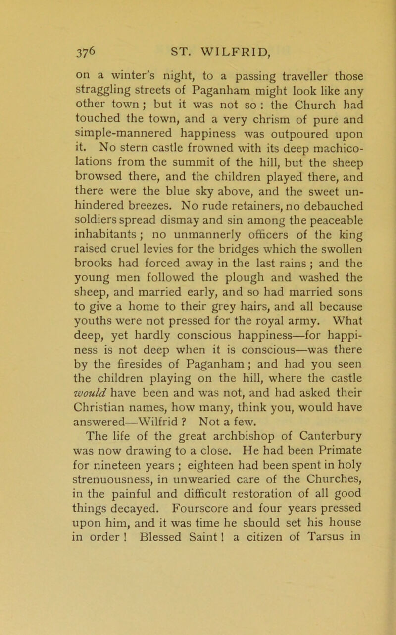 on a winter’s night, to a passing traveller those straggling streets of Paganham might look like any other town ; but it was not so : the Church had touched the town, and a very chrism of pure and simple-mannered happiness was outpoured upon it. No stern castle frowned with its deep machico- lations from the summit of the hill, but the sheep browsed there, and the children played there, and there were the blue sky above, and the sweet un- hindered breezes. No rude retainers, no debauched soldiers spread dismay and sin among the peaceable inhabitants; no unmannerly officers of the king raised cruel levies for the bridges which the swollen brooks had forced away in the last rains ; and the young men followed the plough and washed the sheep, and married early, and so had married sons to give a home to their grey hairs, and all because youths were not pressed for the royal army. What deep, yet hardly conscious happiness—for happi- ness is not deep when it is conscious—was there by the firesides of Paganham; and had you seen the children playing on the hill, where the castle would have been and was not, and had asked their Christian names, how many, think you, would have answered—Wilfrid ? Not a few. The life of the great archbishop of Canterbury was now drawing to a close. He had been Primate for nineteen years ; eighteen had been spent in holy strenuousness, in unwearied care of the Churches, in the painful and difficult restoration of all good things decayed. Fourscore and four years pressed upon him, and it was time he should set his house in order ! Blessed Saint! a citizen of Tarsus in