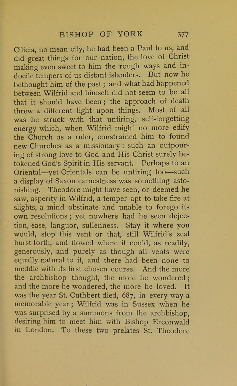 Cilicia, no mean city, he had been a Paul to us, and did great things for our nation, the love of Christ making even sweet to him the rough ways and in- docile tempers of us distant islanders. But now he bethought him of the past; and what had happened between Wilfrid and himself did not seem to be all that it should have been; the approach of death threw a different light upon things. Most of all was he struck with that untiring, self-forgetting energy which, when Wilfrid might no more edify the Church as a ruler, constrained him to found new Churches as a missionary : such an outpour- ing of strong love to God and His Christ surely be- tokened God's Spirit in His servant. Perhaps to an Oriental—yet Orientals can be untiring too—such a display of Saxon earnestness was something asto- nishing. Theodore might have seen, or deemed he saw, asperity in Wilfrid, a temper apt to take fire at slights, a mind obstinate and unable to forego its own resolutions; yet nowhere had he seen dejec- tion, ease, languor, sullenness. Stay it where you would, stop this vent or that, still Wilfrid’s zeal burst forth, and flowed where it could, as readily, generously, and purely as though all vents were equally natural to it, and there had been none to meddle with its first chosen course. And the more the archbishop thought, the more he wondered; and the more he wondered, the more he loved. It was the year St. Cuthbert died, 687, in every way a memorable year; Wilfrid was in Sussex when he was surprised by a summons from the archbishop, desiring him to meet him with Bishop Erconwald in London. To these two prelates St. Theodore