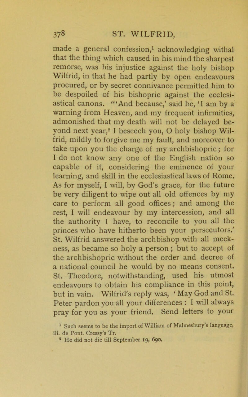 made a general confession,1 acknowledging withal that the thing which caused in his mind the sharpest remorse, was his injustice against the holy bishop Wilfrid, in that he had partly by open endeavours procured, or by secret connivance permitted him to be despoiled of his bishopric against the ecclesi- astical canons. '“And because,' said he, ‘I am by a warning from Heaven, and my frequent infirmities, admonished that my death will not be delayed be- yond next year,2 I beseech you, O holy bishop Wil- frid, mildly to forgive me my fault, and moreover to take upon you the charge of my archbishopric; for I do not know any one of the English nation so capable of it, considering the eminence of your learning, and skill in the ecclesiastical laws of Rome. As for myself, I will, by God’s grace, for the future be very diligent to wipe out all old offences by my care to perform all good offices; and among the rest, I will endeavour by my intercession, and all the authority I have, to reconcile to you all the princes who have hitherto been your persecutors.’ St. Wilfrid answered the archbishop with all meek- ness, as became so holy a person ; but to accept of the archbishopric without the order and decree of a national council he would by no means consent. St. Theodore, notwithstanding, used his utmost endeavours to obtain his compliance in this point, but in vain. Wilfrid’s reply was, ' May God and St. Peter pardon you all your differences : I will always pray for you as your friend. Send letters to your 1 Such seems to be the import of William of Malmesbury’s language, iii. de Pont. Cressy’s Tr. 2 He did not die till September 19, 690.