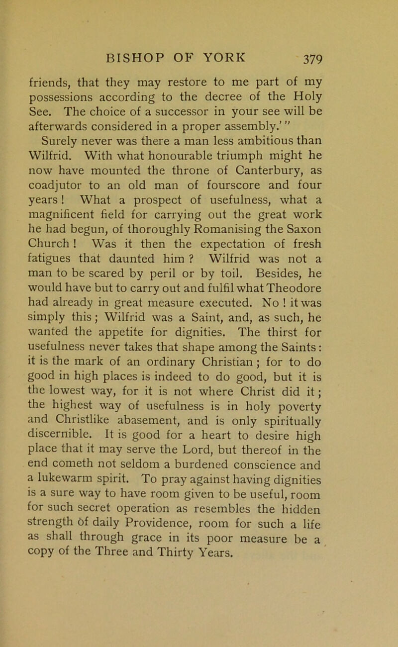 friends, that they may restore to me part of my possessions according to the decree of the Holy See. The choice of a successor in your see will be afterwards considered in a proper assembly.’ ” Surely never was there a man less ambitious than Wilfrid. With what honourable triumph might he now have mounted the throne of Canterbury, as coadjutor to an old man of fourscore and four years! What a prospect of usefulness, what a magnificent field for carrying out the great work he had begun, of thoroughly Romanising the Saxon Church! Was it then the expectation of fresh fatigues that daunted him ? Wilfrid was not a man to be scared by peril or by toil. Besides, he would have but to carry out and fulfil what Theodore had already in great measure executed. No 1 it was simply this; Wilfrid was a Saint, and, as such, he wanted the appetite for dignities. The thirst for usefulness never takes that shape among the Saints: it is the mark of an ordinary Christian ; for to do good in high places is indeed to do good, but it is the lowest way, for it is not where Christ did it; the highest way of usefulness is in holy poverty and Christlike abasement, and is only spiritually discernible. It is good for a heart to desire high place that it may serve the Lord, but thereof in the end cometh not seldom a burdened conscience and a lukewarm spirit. To pray against having dignities is a sure way to have room given to be useful, room for such secret operation as resembles the hidden strength of daily Providence, room for such a life as shall through grace in its poor measure be a copy of the Three and Thirty Years.