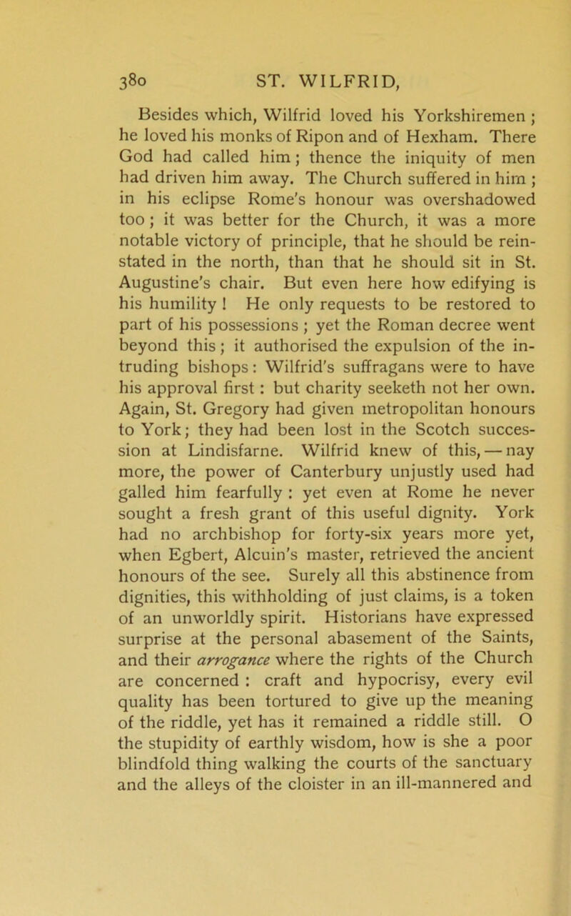 Besides which, Wilfrid loved his Yorkshiremen ; he loved his monks of Ripon and of Hexham. There God had called him; thence the iniquity of men had driven him away. The Church suffered in him ; in his eclipse Rome’s honour was overshadowed too ; it was better for the Church, it was a more notable victory of principle, that he should be rein- stated in the north, than that he should sit in St. Augustine's chair. But even here how edifying is his humility ! He only requests to be restored to part of his possessions ; yet the Roman decree went beyond this; it authorised the expulsion of the in- truding bishops: Wilfrid's suffragans were to have his approval first: but charity seeketh not her own. Again, St. Gregory had given metropolitan honours to York; they had been lost in the Scotch succes- sion at Lindisfarne. Wilfrid knew of this, — nay more, the power of Canterbury unjustly used had galled him fearfully : yet even at Rome he never sought a fresh grant of this useful dignity. York had no archbishop for forty-six years more yet, when Egbert, Alcuin’s master, retrieved the ancient honours of the see. Surely all this abstinence from dignities, this withholding of just claims, is a token of an unworldly spirit. Historians have expressed surprise at the personal abasement of the Saints, and their arrogance where the rights of the Church are concerned : craft and hypocrisy, every evil quality has been tortured to give up the meaning of the riddle, yet has it remained a riddle still. O the stupidity of earthly wisdom, how is she a poor blindfold thing walking the courts of the sanctuary and the alleys of the cloister in an ill-mannered and