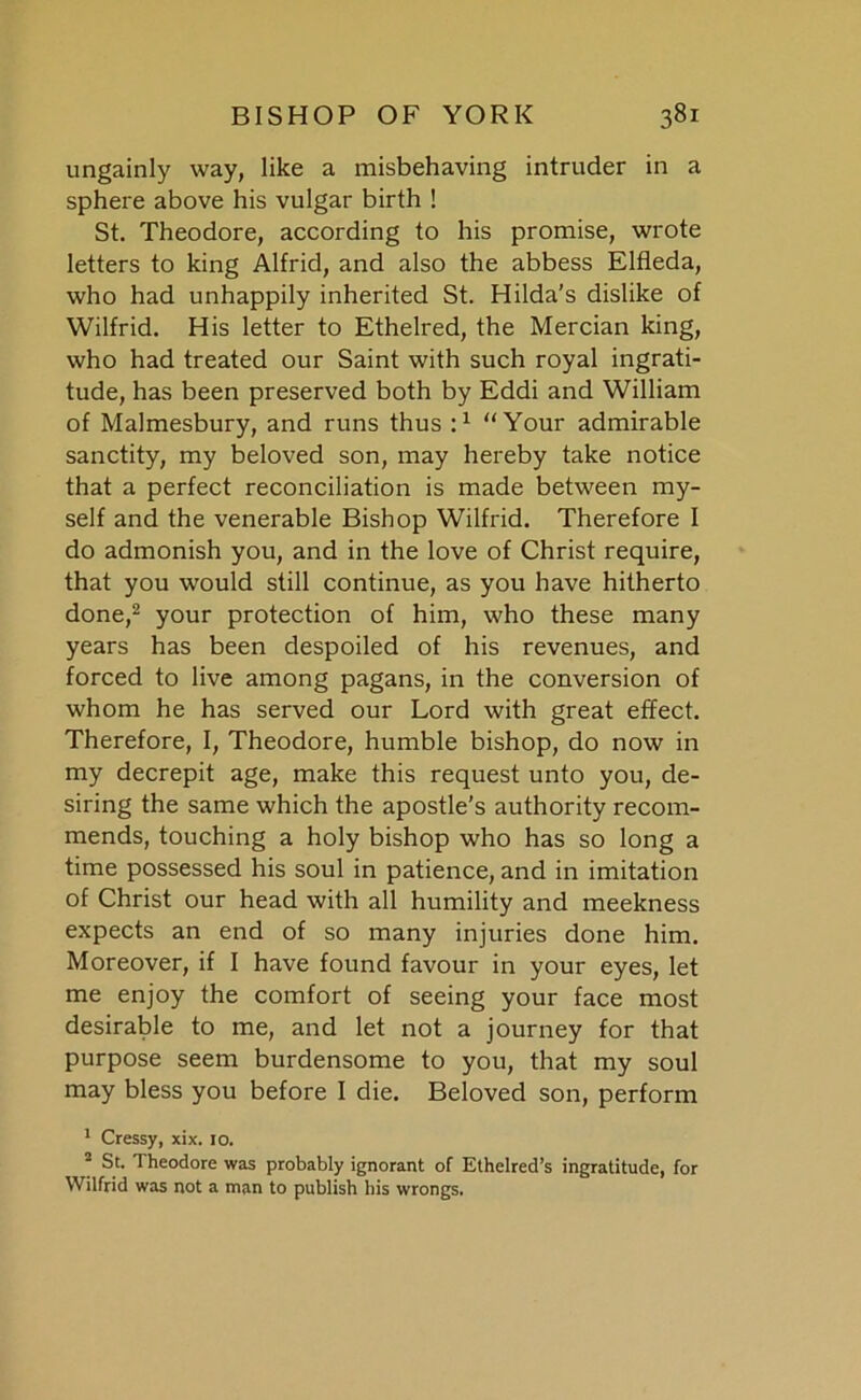 ungainly way, like a misbehaving intruder in a sphere above his vulgar birth ! St. Theodore, according to his promise, wrote letters to king Alfrid, and also the abbess Elfleda, who had unhappily inherited St. Hilda’s dislike of Wilfrid. His letter to Ethelred, the Mercian king, who had treated our Saint with such royal ingrati- tude, has been preserved both by Eddi and William of Malmesbury, and runs thus :1 “Your admirable sanctity, my beloved son, may hereby take notice that a perfect reconciliation is made between my- self and the venerable Bishop Wilfrid. Therefore I do admonish you, and in the love of Christ require, that you would still continue, as you have hitherto done,2 your protection of him, who these many years has been despoiled of his revenues, and forced to live among pagans, in the conversion of whom he has served our Lord with great effect. Therefore, I, Theodore, humble bishop, do now in my decrepit age, make this request unto you, de- siring the same which the apostle’s authority recom- mends, touching a holy bishop who has so long a time possessed his soul in patience, and in imitation of Christ our head with all humility and meekness expects an end of so many injuries done him. Moreover, if I have found favour in your eyes, let me enjoy the comfort of seeing your face most desirable to me, and let not a journey for that purpose seem burdensome to you, that my soul may bless you before I die. Beloved son, perform 1 Cressy, xix. 10. 2 St. Theodore was probably ignorant of Ethelred’s ingratitude, for Wilfrid was not a man to publish his wrongs.