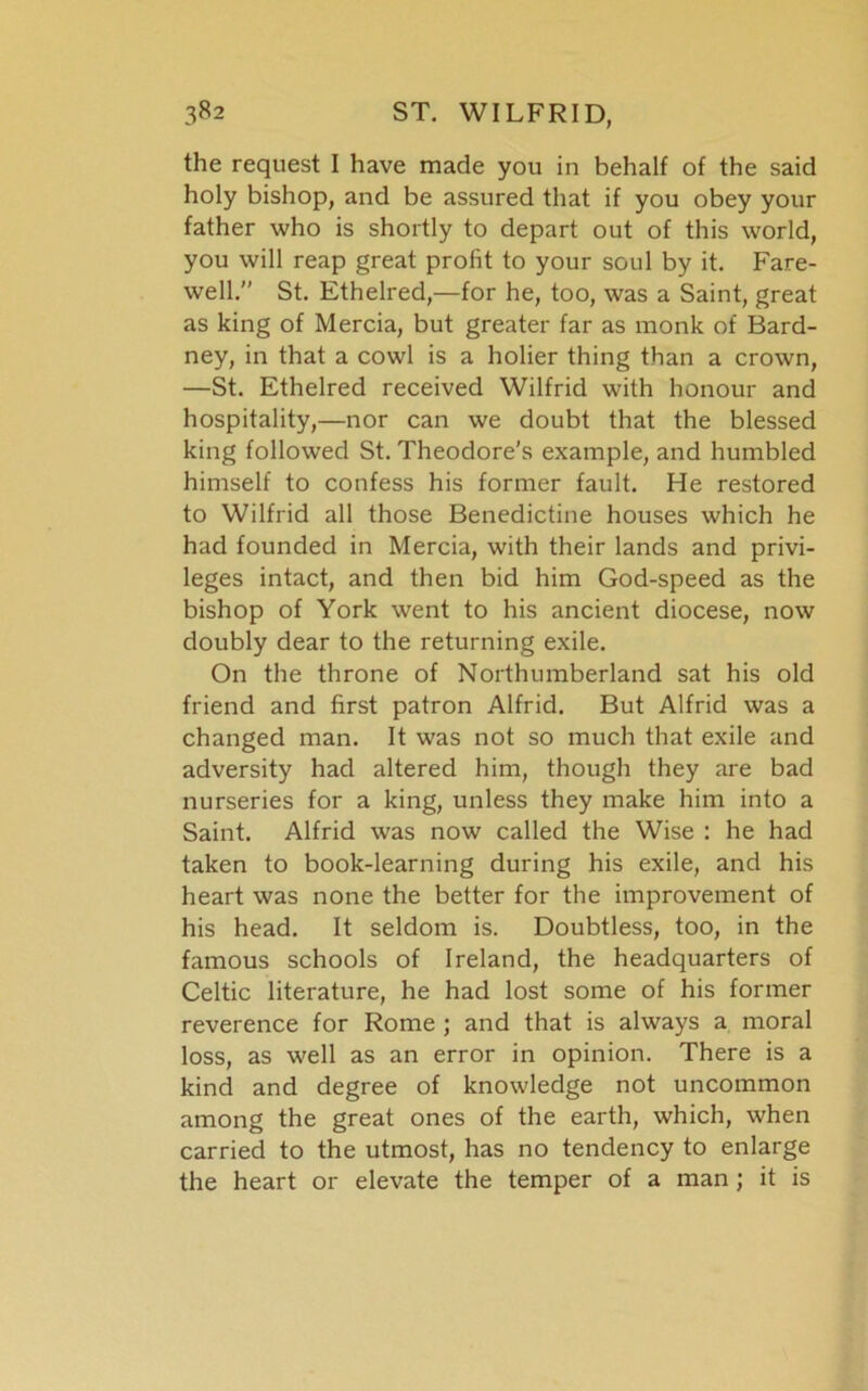 the request I have made you in behalf of the said holy bishop, and be assured that if you obey your father who is shortly to depart out of this world, you will reap great profit to your soul by it. Fare- well.” St. Ethelred,—for he, too, was a Saint, great as king of Mercia, but greater far as monk of Bard- ney, in that a cowl is a holier thing than a crown, —St. Ethelred received Wilfrid with honour and hospitality,—nor can we doubt that the blessed king followed St. Theodore’s example, and humbled himself to confess his former fault. He restored to Wilfrid all those Benedictine houses which he had founded in Mercia, with their lands and privi- leges intact, and then bid him God-speed as the bishop of York went to his ancient diocese, now doubly dear to the returning exile. On the throne of Northumberland sat his old friend and first patron Alfrid. But Alfrid was a changed man. It was not so much that exile and adversity had altered him, though they are bad nurseries for a king, unless they make him into a Saint. Alfrid was now called the Wise : he had taken to book-learning during his exile, and his heart was none the better for the improvement of his head. It seldom is. Doubtless, too, in the famous schools of Ireland, the headquarters of Celtic literature, he had lost some of his former reverence for Rome ; and that is always a moral loss, as well as an error in opinion. There is a kind and degree of knowledge not uncommon among the great ones of the earth, which, when carried to the utmost, has no tendency to enlarge the heart or elevate the temper of a man ; it is