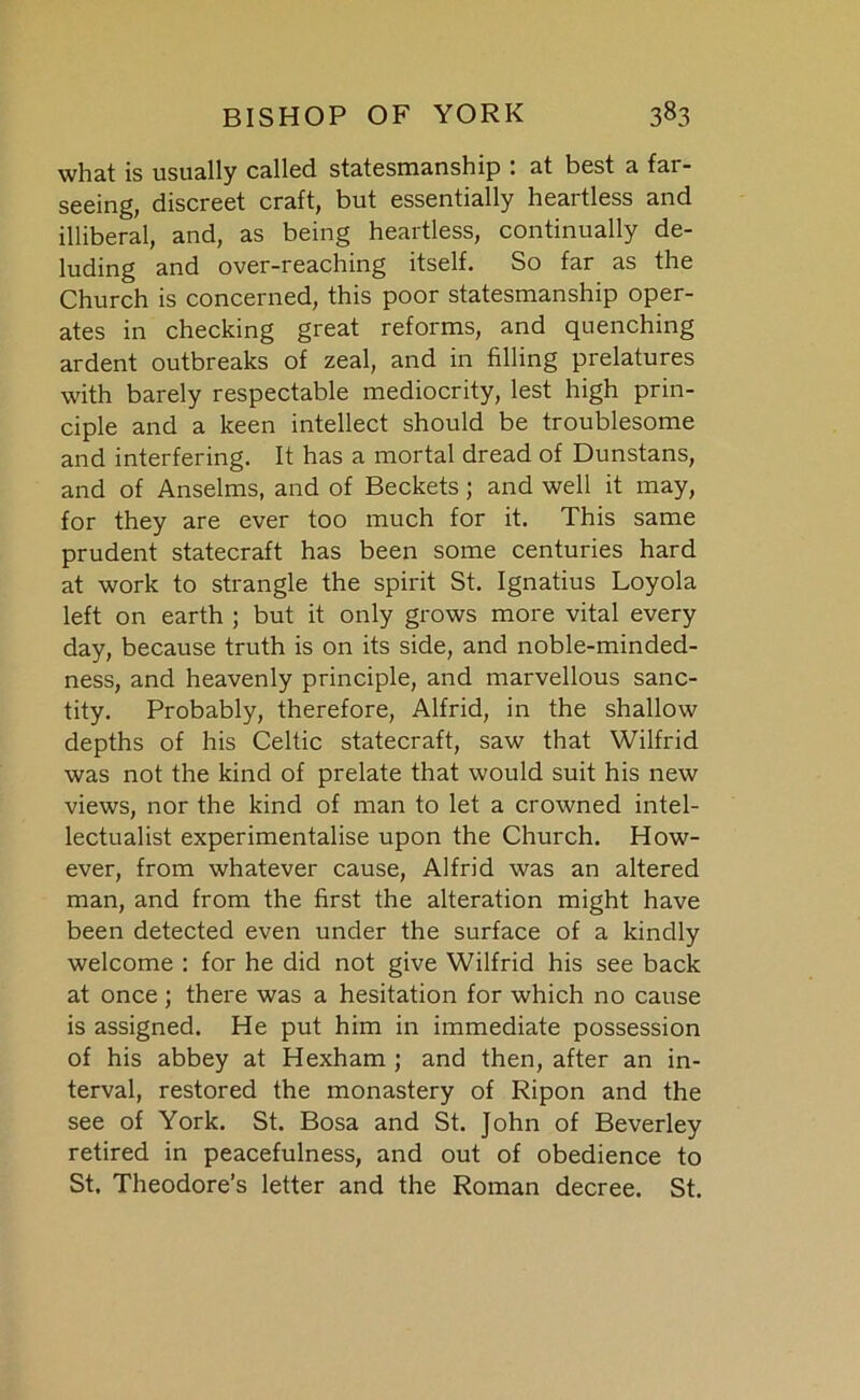 what is usually called statesmanship : at best a far- seeing, discreet craft, but essentially heartless and illiberal, and, as being heartless, continually de- luding and over-reaching itself. So far as the Church is concerned, this poor statesmanship oper- ates in checking great reforms, and quenching ardent outbreaks of zeal, and in filling prelatures with barely respectable mediocrity, lest high prin- ciple and a keen intellect should be troublesome and interfering. It has a mortal dread of Dunstans, and of Anselms, and of Beckets; and well it may, for they are ever too much for it. This same prudent statecraft has been some centuries hard at work to strangle the spirit St. Ignatius Loyola left on earth ; but it only grows more vital every day, because truth is on its side, and noble-minded- ness, and heavenly principle, and marvellous sanc- tity. Probably, therefore, Alfrid, in the shallow depths of his Celtic statecraft, saw that Wilfrid was not the kind of prelate that would suit his new views, nor the kind of man to let a crowned intel- lectualist experimentalise upon the Church. How- ever, from whatever cause, Alfrid was an altered man, and from the first the alteration might have been detected even under the surface of a kindly welcome : for he did not give Wilfrid his see back at once ; there was a hesitation for which no cause is assigned. He put him in immediate possession of his abbey at Hexham ; and then, after an in- terval, restored the monastery of Ripon and the see of York. St. Bosa and St. John of Beverley retired in peacefulness, and out of obedience to St. Theodore’s letter and the Roman decree. St.