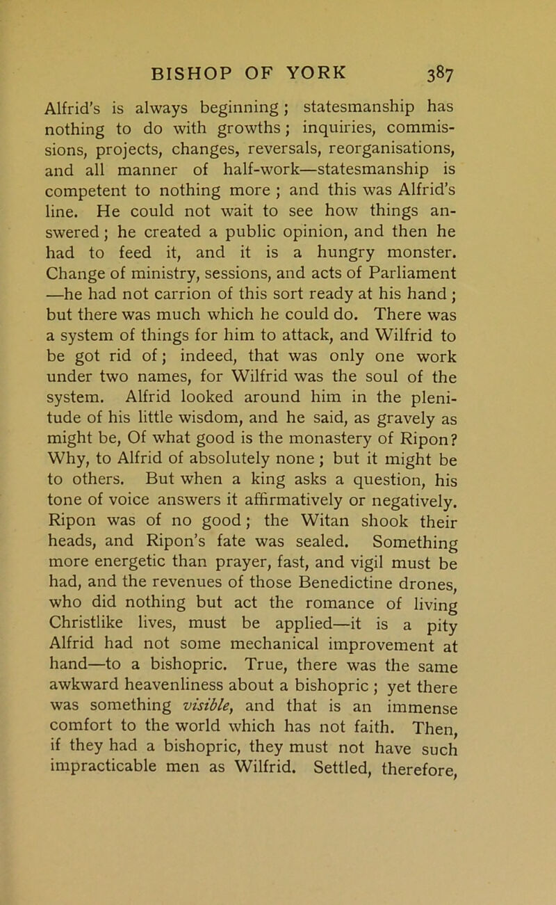 Alfrid’s is always beginning; statesmanship has nothing to do with growths; inquiries, commis- sions, projects, changes, reversals, reorganisations, and all manner of half-work—statesmanship is competent to nothing more ; and this was Alfrid’s line. He could not wait to see how things an- swered ; he created a public opinion, and then he had to feed it, and it is a hungry monster. Change of ministry, sessions, and acts of Parliament —he had not carrion of this sort ready at his hand; but there was much which he could do. There was a system of things for him to attack, and Wilfrid to be got rid of; indeed, that was only one work under two names, for Wilfrid was the soul of the system. Alfrid looked around him in the pleni- tude of his little wisdom, and he said, as gravely as might be, Of what good is the monastery of Ripon? Why, to Alfrid of absolutely none ; but it might be to others. But when a king asks a question, his tone of voice answers it affirmatively or negatively. Ripon was of no good; the Witan shook their heads, and Ripon’s fate was sealed. Something more energetic than prayer, fast, and vigil must be had, and the revenues of those Benedictine drones, who did nothing but act the romance of living Christlike lives, must be applied—it is a pity Alfrid had not some mechanical improvement at hand—to a bishopric. True, there was the same awkward heavenliness about a bishopric ; yet there was something visible, and that is an immense comfort to the world which has not faith. Then, if they had a bishopric, they must not have such impracticable men as Wilfrid. Settled, therefore,