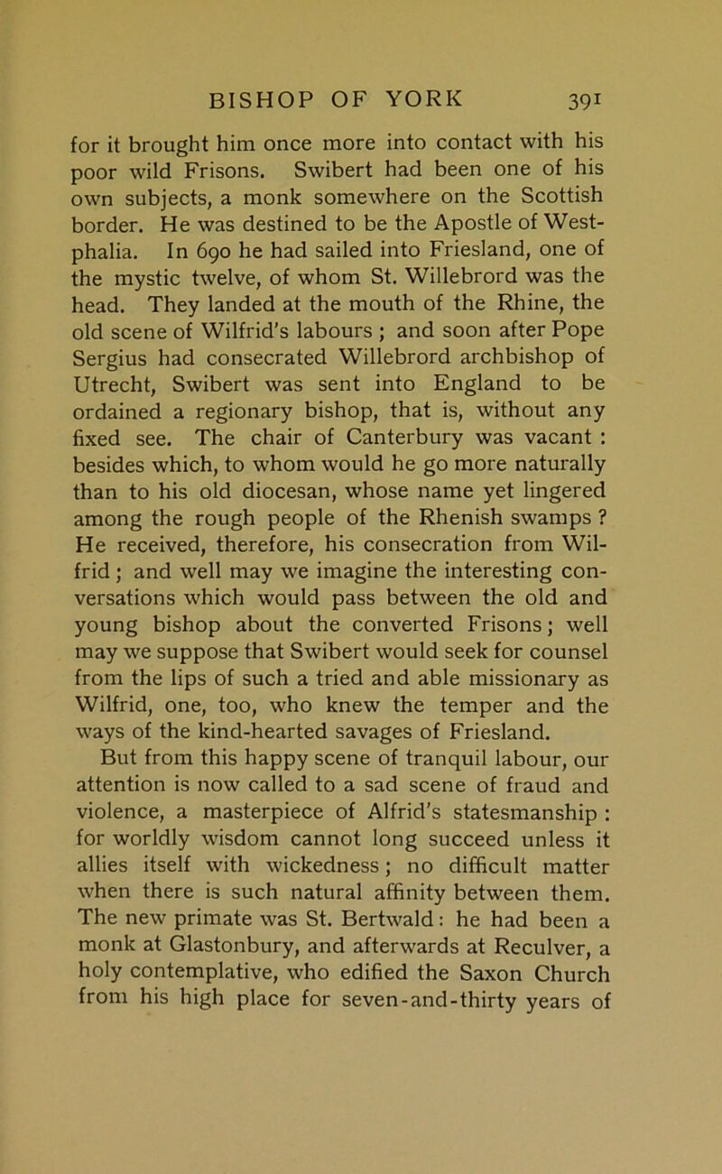 for it brought him once more into contact with his poor wild Frisons. Swibert had been one of his own subjects, a monk somewhere on the Scottish border. He was destined to be the Apostle of West- phalia. In 690 he had sailed into Friesland, one of the mystic twelve, of whom St. Willebrord was the head. They landed at the mouth of the Rhine, the old scene of Wilfrid’s labours ; and soon after Pope Sergius had consecrated Willebrord archbishop of Utrecht, Swibert was sent into England to be ordained a regionary bishop, that is, without any fixed see. The chair of Canterbury was vacant : besides which, to whom would he go more naturally than to his old diocesan, whose name yet lingered among the rough people of the Rhenish swamps ? He received, therefore, his consecration from Wil- frid ; and well may we imagine the interesting con- versations which would pass between the old and young bishop about the converted Frisons; well may we suppose that Swibert would seek for counsel from the lips of such a tried and able missionary as Wilfrid, one, too, who knew the temper and the ways of the kind-hearted savages of Friesland. But from this happy scene of tranquil labour, our attention is now called to a sad scene of fraud and violence, a masterpiece of Alfrid’s statesmanship : for worldly wisdom cannot long succeed unless it allies itself with wickedness; no difficult matter when there is such natural affinity between them. The new primate was St. Bertwald: he had been a monk at Glastonbury, and afterwards at Reculver, a holy contemplative, who edified the Saxon Church from his high place for seven-and-thirty years of