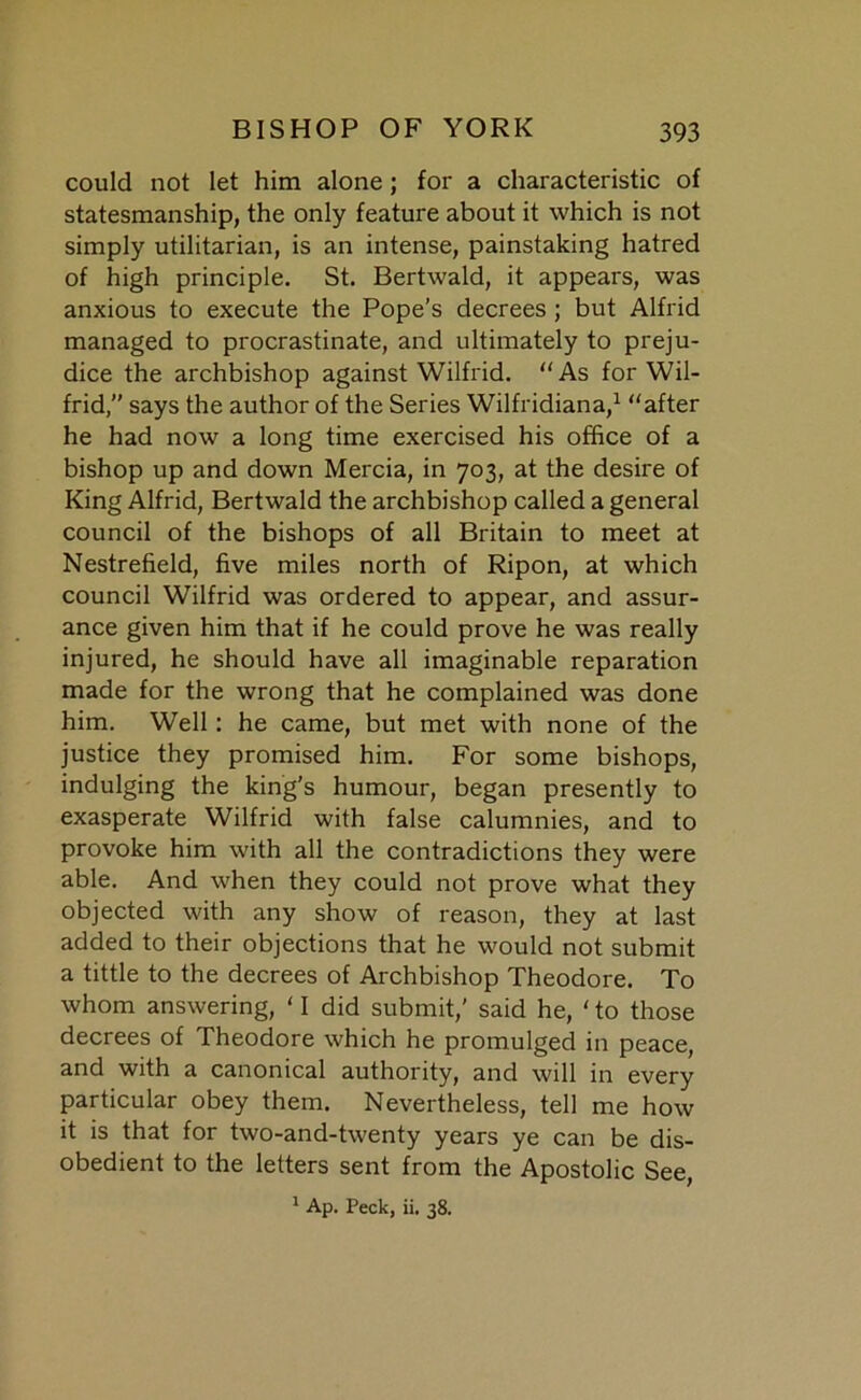 could not let him alone ; for a characteristic of statesmanship, the only feature about it which is not simply utilitarian, is an intense, painstaking hatred of high principle. St. Bertwald, it appears, was anxious to execute the Pope’s decrees ; but Alfrid managed to procrastinate, and ultimately to preju- dice the archbishop against Wilfrid. “As for Wil- frid,” says the author of the Series Wilfridiana,1 “after he had now a long time exercised his office of a bishop up and down Mercia, in 703, at the desire of King Alfrid, Bertwald the archbishop called a general council of the bishops of all Britain to meet at Nestrefield, five miles north of Ripon, at which council Wilfrid was ordered to appear, and assur- ance given him that if he could prove he was really injured, he should have all imaginable reparation made for the wrong that he complained was done him. Well: he came, but met with none of the justice they promised him. For some bishops, indulging the king's humour, began presently to exasperate Wilfrid with false calumnies, and to provoke him with all the contradictions they were able. And when they could not prove what they objected with any show of reason, they at last added to their objections that he would not submit a tittle to the decrees of Archbishop Theodore. To whom answering, ‘ I did submit,’ said he, ‘ to those decrees of Theodore which he promulged in peace, and with a canonical authority, and will in every particular obey them. Nevertheless, tell me how it is that for two-and-twenty years ye can be dis- obedient to the letters sent from the Apostolic See, 1 Ap. Peck, ii. 38.