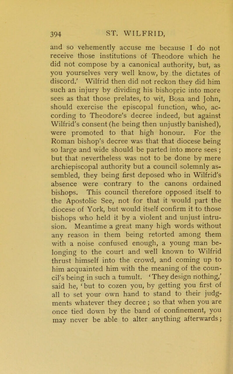 and so vehemently accuse me because I do not receive those institutions of Theodore which he did not compose by a canonical authority, but, as you yourselves very well know, by the dictates of discord.’ Wilfrid then did not reckon they did him such an injury by dividing his bishopric into more sees as that those prelates, to wit, Bosa and John, should exercise the episcopal function, who, ac- cording to Theodore's decree indeed, but against Wilfrid’s consent (he being then unjustly banished), were promoted to that high honour. For the Roman bishop’s decree was that that diocese being so large and wide should be parted into more sees; but that nevertheless was not to be done by mere archiepiscopal authority but a council solemnly as- sembled, they being first deposed who in Wilfrid’s absence were contrary to the canons ordained bishops. This council therefore opposed itself to the Apostolic See, not for that it would part the diocese of York, but would itself confirm it to those bishops who held it by a violent and unjust intru- sion. Meantime a great many high words without any reason in them being retorted among them with a noise confused enough, a young man be- longing to the court and well known to Wilfrid thrust himself into the crowd, and coming up to him acquainted him with the meaning of the coun- cil’s being in such a tumult. ‘ They design nothing,’ said he, ‘ but to cozen you, by getting you first of all to set your own hand to stand to their judg- ments whatever they decree ; so that when you are once tied down by the band of confinement, you may never be able to alter anything afterwards;