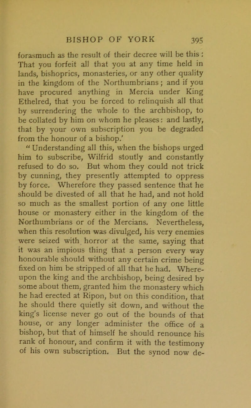 forasmuch as the result of their decree will be this : That you forfeit all that you at any time held in lands, bishoprics, monasteries, or any other quality in the kingdom of the Northumbrians; and if you have procured anything in Mercia under King Ethelred, that you be forced to relinquish all that by surrendering the whole to the archbishop, to be collated by him on whom he pleases: and lastly, that by your own subscription you be degraded from the honour of a bishop.’ “ Understanding all this, when the bishops urged him to subscribe, Wilfrid stoutly and constantly refused to do so. But whom they could not trick by cunning, they presently attempted to oppress by force. Wherefore they passed sentence that he should be divested of all that he had, and not hold so much as the smallest portion of any one little house or monastery either in the kingdom of the Northumbrians or of the Mercians. Nevertheless, when this resolution was divulged, his very enemies were seized with horror at the same, saying that it was an impious thing that a person every way honourable should without any certain crime being fixed on him be stripped of all that he had. Where- upon the king and the archbishop, being desired by some about them, granted him the monastery which he had erected at Ripon, but on this condition, that he should there quietly sit down, and without the king’s license never go out of the bounds of that house, or any longer administer the office of a bishop, but that of himself he should renounce his rank of honour, and confirm it with the testimony of his own subscription. But the synod now de-