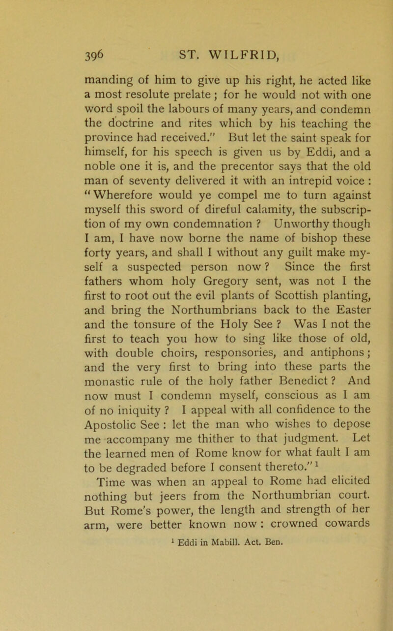 manding of him to give up his right, he acted like a most resolute prelate ; for he would not with one word spoil the labours of many years, and condemn the doctrine and rites which by his teaching the province had received. But let the saint speak for himself, for his speech is given us by Eddi, and a noble one it is, and the precentor says that the old man of seventy delivered it with an intrepid voice : “Wherefore would ye compel me to turn against myself this sword of direful calamity, the subscrip- tion of my own condemnation ? Unworthy though I am, I have now borne the name of bishop these forty years, and shall I without any guilt make my- self a suspected person now ? Since the first fathers whom holy Gregory sent, was not I the first to root out the evil plants of Scottish planting, and bring the Northumbrians back to the Easter and the tonsure of the Holy See ? Was I not the first to teach you how to sing like those of old, with double choirs, responsories, and antiphons; and the very first to bring into these parts the monastic rule of the holy father Benedict ? And now must I condemn myself, conscious as I am of no iniquity ? I appeal with all confidence to the Apostolic See : let the man who wishes to depose me accompany me thither to that judgment. Let the learned men of Rome know for what fault I am to be degraded before I consent thereto.”1 Time was when an appeal to Rome had elicited nothing but jeers from the Northumbrian court. But Rome’s power, the length and strength of her arm, were better known now : crowned cowards 1 Eddi in Mabill. Act. Ben.