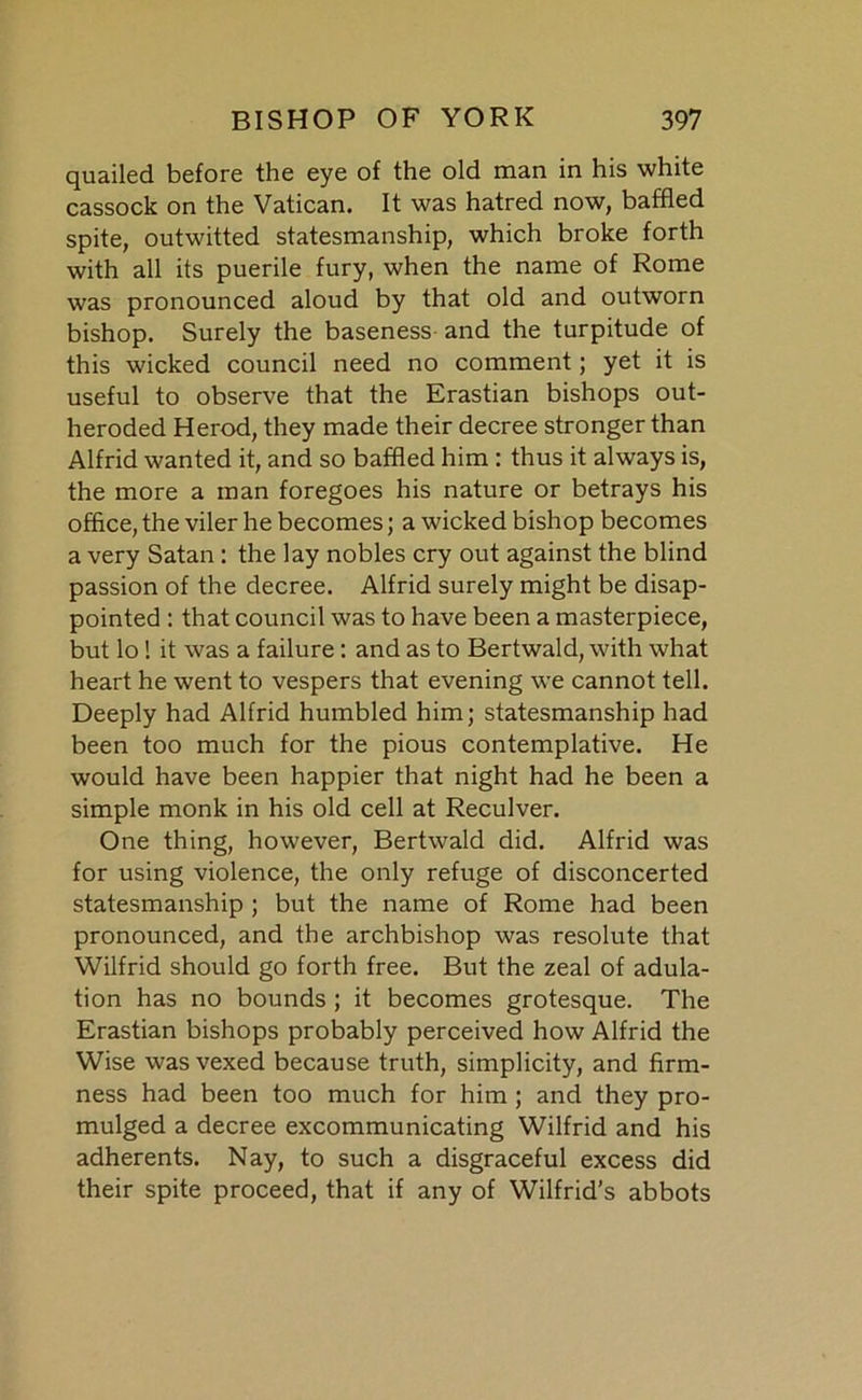 quailed before the eye of the old man in his white cassock on the Vatican. It was hatred now, baffled spite, outwitted statesmanship, which broke forth with all its puerile fury, when the name of Rome was pronounced aloud by that old and outworn bishop. Surely the baseness and the turpitude of this wicked council need no comment; yet it is useful to observe that the Erastian bishops out- heroded Herod, they made their decree stronger than Alfrid wanted it, and so baffled him : thus it always is, the more a man foregoes his nature or betrays his office, the viler he becomes; a wicked bishop becomes a very Satan : the lay nobles cry out against the blind passion of the decree. Alfrid surely might be disap- pointed : that council was to have been a masterpiece, but lo ! it was a failure: and as to Bertwald, with what heart he went to vespers that evening we cannot tell. Deeply had Alfrid humbled him; statesmanship had been too much for the pious contemplative. He would have been happier that night had he been a simple monk in his old cell at Reculver. One thing, however, Bertwald did. Alfrid was for using violence, the only refuge of disconcerted statesmanship ; but the name of Rome had been pronounced, and the archbishop was resolute that Wilfrid should go forth free. But the zeal of adula- tion has no bounds ; it becomes grotesque. The Erastian bishops probably perceived how Alfrid the Wise was vexed because truth, simplicity, and firm- ness had been too much for him; and they pro- mulged a decree excommunicating Wilfrid and his adherents. Nay, to such a disgraceful excess did their spite proceed, that if any of Wilfrid’s abbots