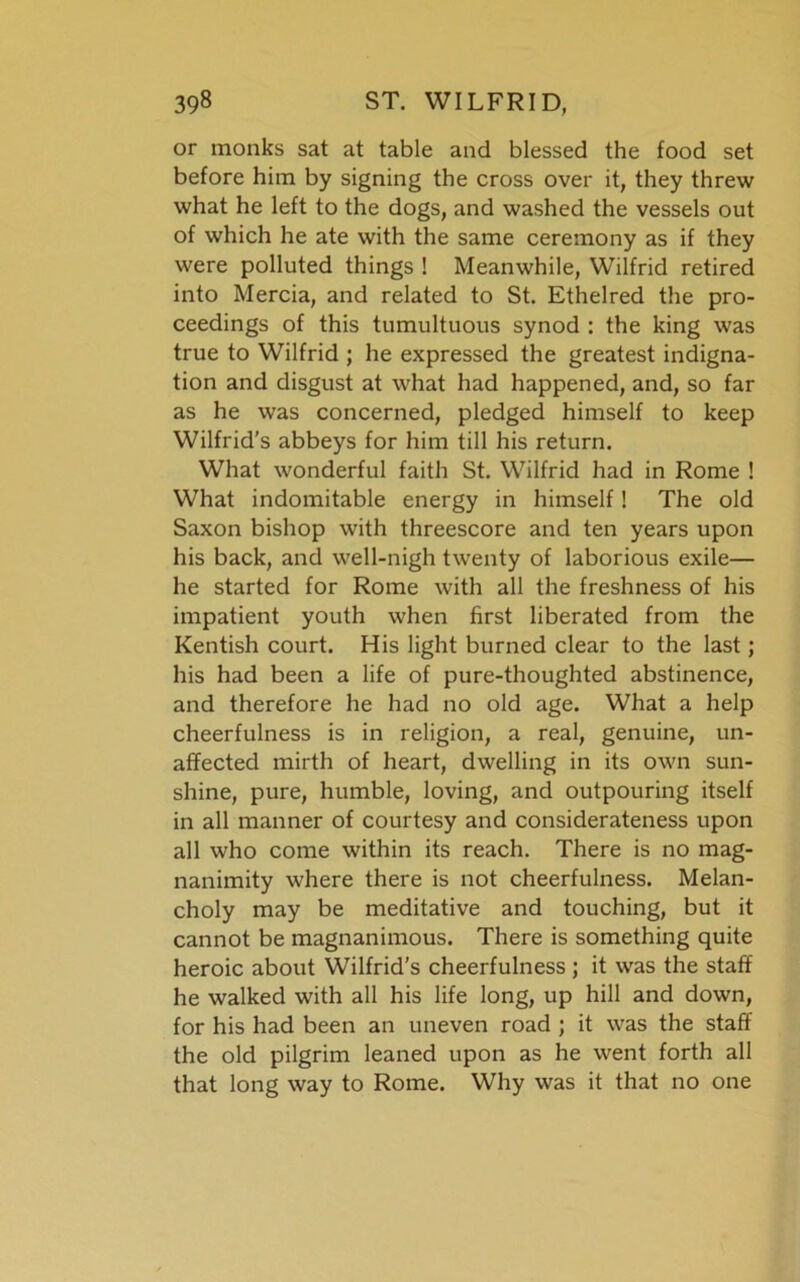 or monks sat at table and blessed the food set before him by signing the cross over it, they threw what he left to the dogs, and washed the vessels out of which he ate with the same ceremony as if they were polluted things ! Meanwhile, Wilfrid retired into Mercia, and related to St. Ethelred the pro- ceedings of this tumultuous synod : the king was true to Wilfrid ; he expressed the greatest indigna- tion and disgust at what had happened, and, so far as he was concerned, pledged himself to keep Wilfrid's abbeys for him till his return. What wonderful faith St. Wilfrid had in Rome ! What indomitable energy in himself! The old Saxon bishop with threescore and ten years upon his back, and well-nigh twenty of laborious exile— he started for Rome with all the freshness of his impatient youth when first liberated from the Kentish court. His light burned clear to the last; his had been a life of pure-thoughted abstinence, and therefore he had no old age. What a help cheerfulness is in religion, a real, genuine, un- affected mirth of heart, dwelling in its own sun- shine, pure, humble, loving, and outpouring itself in all manner of courtesy and considerateness upon all who come within its reach. There is no mag- nanimity where there is not cheerfulness. Melan- choly may be meditative and touching, but it cannot be magnanimous. There is something quite heroic about Wilfrid's cheerfulness ; it was the staff he walked with all his life long, up hill and down, for his had been an uneven road ; it was the staff the old pilgrim leaned upon as he went forth all that long way to Rome. Why was it that no one