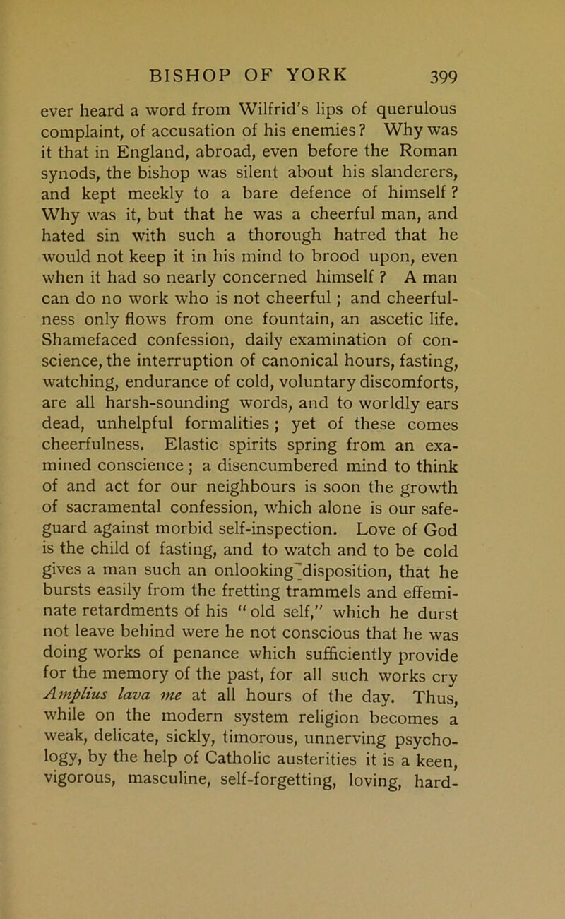 ever heard a word from Wilfrid’s lips of querulous complaint, of accusation of his enemies ? Why was it that in England, abroad, even before the Roman synods, the bishop was silent about his slanderers, and kept meekly to a bare defence of himself ? Why was it, but that he was a cheerful man, and hated sin with such a thorough hatred that he would not keep it in his mind to brood upon, even when it had so nearly concerned himself ? A man can do no work who is not cheerful ; and cheerful- ness only flows from one fountain, an ascetic life. Shamefaced confession, daily examination of con- science, the interruption of canonical hours, fasting, watching, endurance of cold, voluntary discomforts, are all harsh-sounding words, and to worldly ears dead, unhelpful formalities; yet of these comes cheerfulness. Elastic spirits spring from an exa- mined conscience ; a disencumbered mind to think of and act for our neighbours is soon the growth of sacramental confession, which alone is our safe- guard against morbid self-inspection. Love of God is the child of fasting, and to watch and to be cold gives a man such an onlooking'disposition, that he bursts easily from the fretting trammels and effemi- nate retardments of his “ old self,” which he durst not leave behind were he not conscious that he was doing works of penance which sufficiently provide for the memory of the past, for all such works cry Amplius lava me at all hours of the day. Thus, while on the modern system religion becomes a weak, delicate, sickly, timorous, unnerving psycho- l°gy, by the help of Catholic austerities it is a keen, vigorous, masculine, self-forgetting, loving, hard-