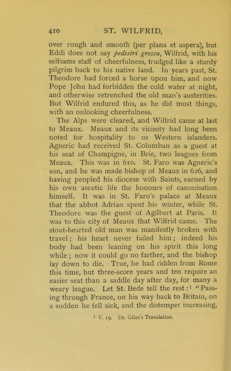 over rough and smooth (per plana et aspera), but Eddi does not say pedestri gressu, Wilfrid, with his selfsame staff of cheerfulness, trudged like a sturdy pilgrim back to his native land. In years past, St. Theodore had forced a horse upon him, and now Pope John had forbidden the cold water at night, and otherwise retrenched the old man’s austerities. But Wilfrid endured this, as he did most things, with an onlooking cheerfulness. The Alps were cleared, and Wilfrid came at last to Meaux. Meaux and its vicinity had long been noted for hospitality to us Western islanders. Agneric had received St. Columban as a guest at his seat of Champigne, in Brie, two leagues from Meaux. This was in 610. St. Faro was Agneric’s son, and he was made bishop of Meaux in 626, and having peopled his diocese with Saints, earned by his own ascetic life the honours of canonisation himself. It was in St. F'aro’s palace at Meaux that the abbot Adrian spent his winter, while St. Theodore was the guest of Agilbert at Paris. It was to this city of Meaux that Wilfrid came. The stout-hearted old man was manifestly broken with travel; his heart never failed him; indeed his body had been leaning on his spirit this long while ; now it could go no farther, and the bishop lay down to die. True, he had ridden from Rome this time, but three-score years and ten require an easier seat than a saddle day after day, for many a weary league. Let St. Bede tell the rest “Pass- ing through France, on his way back to Britain, on a sudden he fell sick, and the distemper increasing, 1 V. 19. Dr. Giles’s Translation.