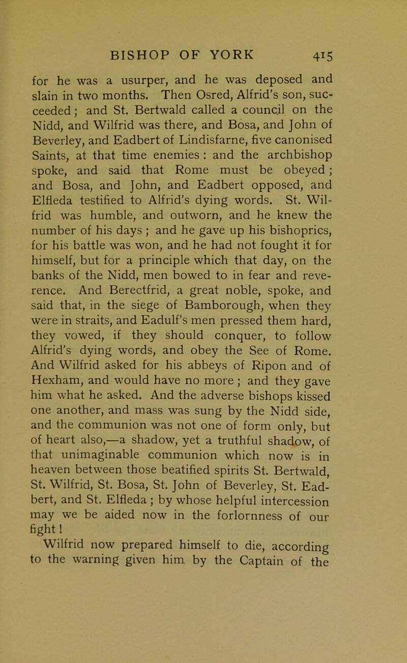 for he was a usurper, and he was deposed and slain in two months. Then Osred, Alfrid’s son, suc- ceeded ; and St. Bertwald called a council on the Nidd, and Wilfrid was there, and Bosa, and John of Beverley, and Eadbert of Lindisfarne, five canonised Saints, at that time enemies : and the archbishop spoke, and said that Rome must be obeyed; and Bosa, and John, and Eadbert opposed, and Elfieda testified to Alfrid’s dying words. St. Wil- frid was humble, and outworn, and he knew the number of his days ; and he gave up his bishoprics, for his battle was won, and he had not fought it for himself, but for a principle which that day, on the banks of the Nidd, men bowed to in fear and reve- rence. And Berectfrid, a great noble, spoke, and said that, in the siege of Bamborough, when they were in straits, and Eadulf’s men pressed them hard, they vowed, if they should conquer, to follow Alfrid’s dying words, and obey the See of Rome. And Wilfrid asked for his abbeys of Ripon and of Hexham, and would have no more ; and they gave him what he asked. And the adverse bishops kissed one another, and mass was sung by the Nidd side, and the communion was not one of form only, but of heart also,—a shadow, yet a truthful shadow, of that unimaginable communion which now is in heaven between those beatified spirits St. Bertwald, St. Wilfrid, St. Bosa, St. John of Beverley, St. Ead- bert, and St. Elfieda ; by whose helpful intercession may we be aided now in the forlornness of our fight! Wilfrid now prepared himself to die, according to the warning given him by the Captain of the