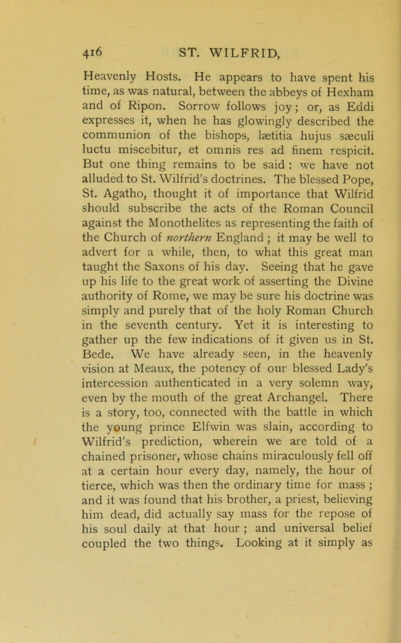 Heavenly Hosts. He appears to have spent his time, as was natural, between the abbeys of Hexham and of Ripon. Sorrow follows joy; or, as Eddi expresses it, when he has glowingly described the communion of the bishops, laetitia hujus saeculi luctu miscebitur, et omnis res ad finem respicit. But one thing remains to be said : we have not alluded to St. Wilfrid’s doctrines. The blessed Pope, St. Agatho, thought it of importance that Wilfrid should subscribe the acts of the Roman Council against the Monothelites as representing the faith of the Church of northern England; it may be well to advert for a while, then, to what this great man taught the Saxons of his day. Seeing that he gave up his life to the great work of asserting the Divine authority of Rome, we may be sure his doctrine was simply and purely that of the holy Roman Church in the seventh century. Yet it is interesting to gather up the few indications of it given us in St. Bede. We have already seen, in the heavenly vision at Meaux, the potency of our blessed Lady's intercession authenticated in a very solemn way, even by the mouth of the great Archangel. There is a story, too, connected with the battle in which the young prince Elfwin was slain, according to Wilfrid’s prediction, wherein we are told of a chained prisoner, whose chains miraculously fell off at a certain hour every day, namely, the hour of tierce, which was then the ordinary time for mass ; and it was found that his brother, a priest, believing him dead, did actually say mass for the repose of his soul daily at that hour ; and universal belief coupled the two things. Looking at it simply as