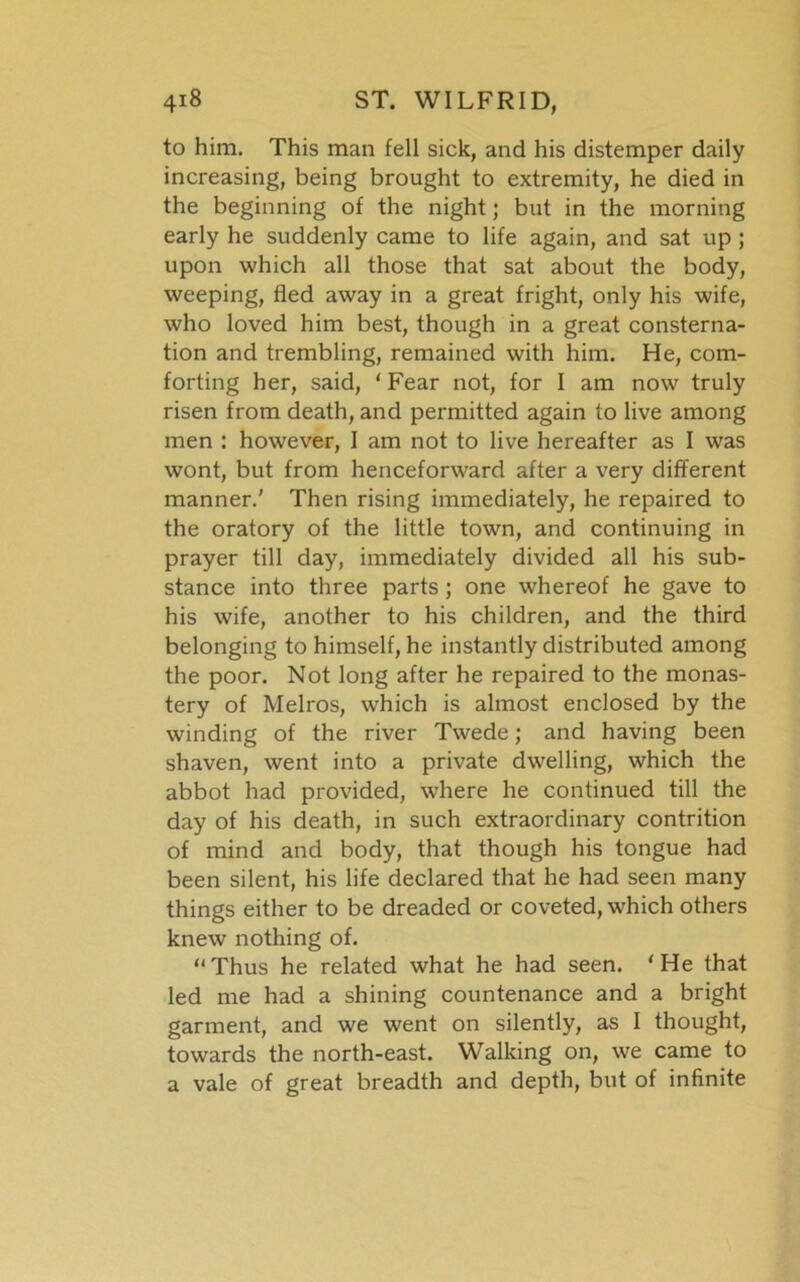 to him. This man fell sick, and his distemper daily increasing, being brought to extremity, he died in the beginning of the night; but in the morning early he suddenly came to life again, and sat up ; upon which all those that sat about the body, weeping, fled away in a great fright, only his wife, who loved him best, though in a great consterna- tion and trembling, remained with him. He, com- forting her, said, ‘Fear not, for I am now truly risen from death, and permitted again to live among men : however, I am not to live hereafter as I was wont, but from henceforward after a very different manner.' Then rising immediately, he repaired to the oratory of the little town, and continuing in prayer till day, immediately divided all his sub- stance into three parts; one whereof he gave to his wife, another to his children, and the third belonging to himself, he instantly distributed among the poor. Not long after he repaired to the monas- tery of Melros, which is almost enclosed by the winding of the river Twede; and having been shaven, went into a private dwelling, which the abbot had provided, where he continued till the day of his death, in such extraordinary contrition of mind and body, that though his tongue had been silent, his life declared that he had seen many things either to be dreaded or coveted, which others knew nothing of. “Thus he related what he had seen. ‘He that led me had a shining countenance and a bright garment, and we went on silently, as I thought, towards the north-east. Walking on, we came to a vale of great breadth and depth, but of infinite